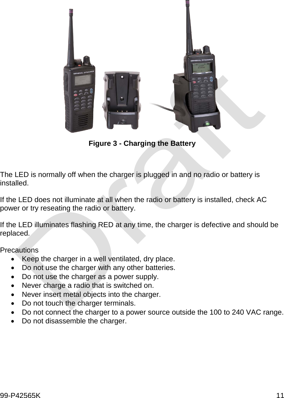  99-P42565K     11   Figure 3 - Charging the Battery   The LED is normally off when the charger is plugged in and no radio or battery is installed.  If the LED does not illuminate at all when the radio or battery is installed, check AC power or try reseating the radio or battery.    If the LED illuminates flashing RED at any time, the charger is defective and should be replaced.   Precautions  • Keep the charger in a well ventilated, dry place. • Do not use the charger with any other batteries.  • Do not use the charger as a power supply.  • Never charge a radio that is switched on.  • Never insert metal objects into the charger.  • Do not touch the charger terminals. • Do not connect the charger to a power source outside the 100 to 240 VAC range. • Do not disassemble the charger.       