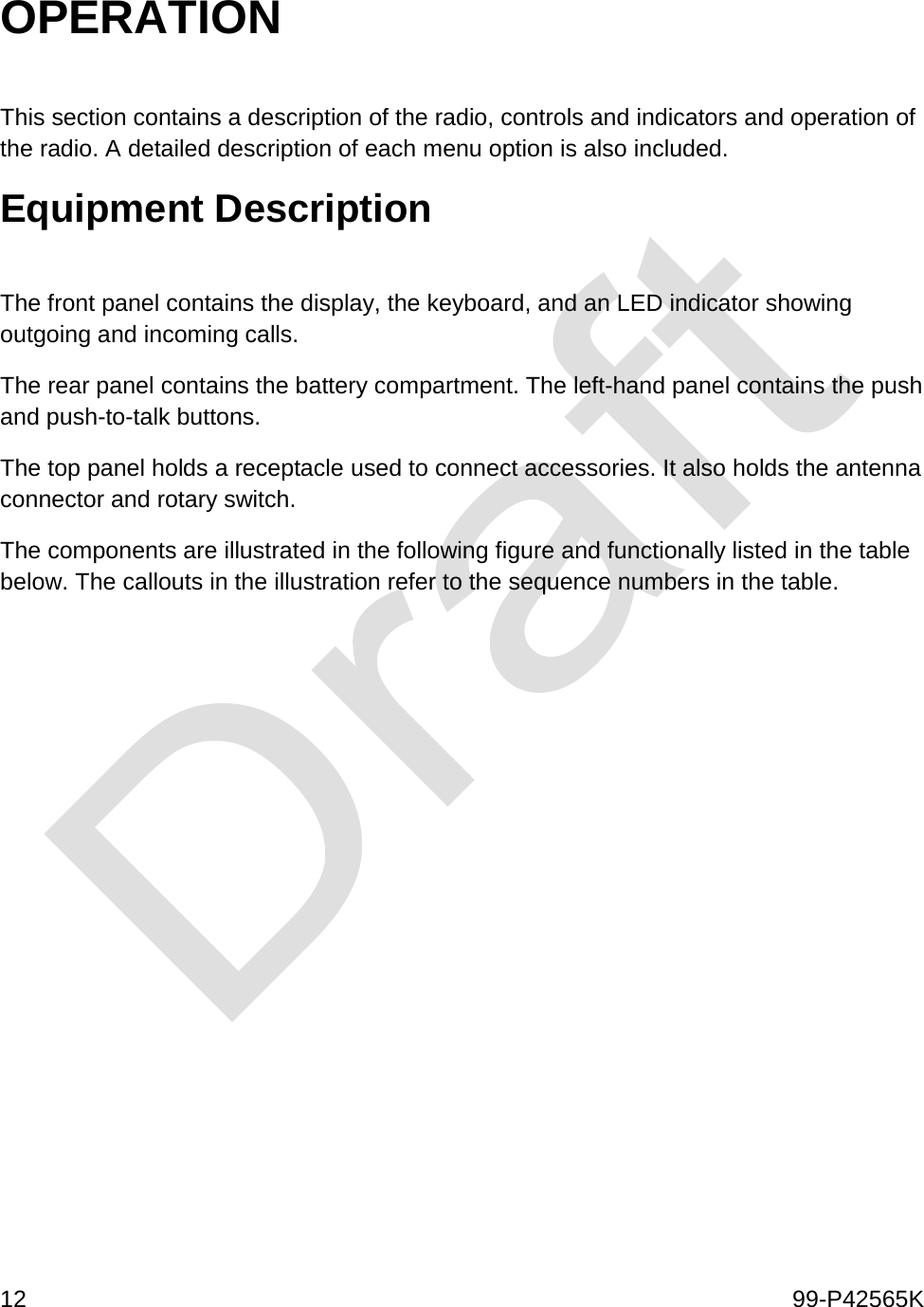  12    99-P42565K  OPERATION  This section contains a description of the radio, controls and indicators and operation of the radio. A detailed description of each menu option is also included. Equipment Description  The front panel contains the display, the keyboard, and an LED indicator showing outgoing and incoming calls.  The rear panel contains the battery compartment. The left-hand panel contains the push and push-to-talk buttons.  The top panel holds a receptacle used to connect accessories. It also holds the antenna connector and rotary switch.  The components are illustrated in the following figure and functionally listed in the table below. The callouts in the illustration refer to the sequence numbers in the table. 