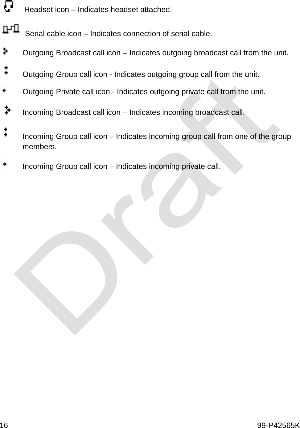  16    99-P42565K      Headset icon – Indicates headset attached.  Serial cable icon – Indicates connection of serial cable.   Outgoing Broadcast call icon – Indicates outgoing broadcast call from the unit.  Outgoing Group call icon - Indicates outgoing group call from the unit.  Outgoing Private call icon - Indicates outgoing private call from the unit.  Incoming Broadcast call icon – Indicates incoming broadcast call.   Incoming Group call icon – Indicates incoming group call from one of the group members.  Incoming Group call icon – Indicates incoming private call.      