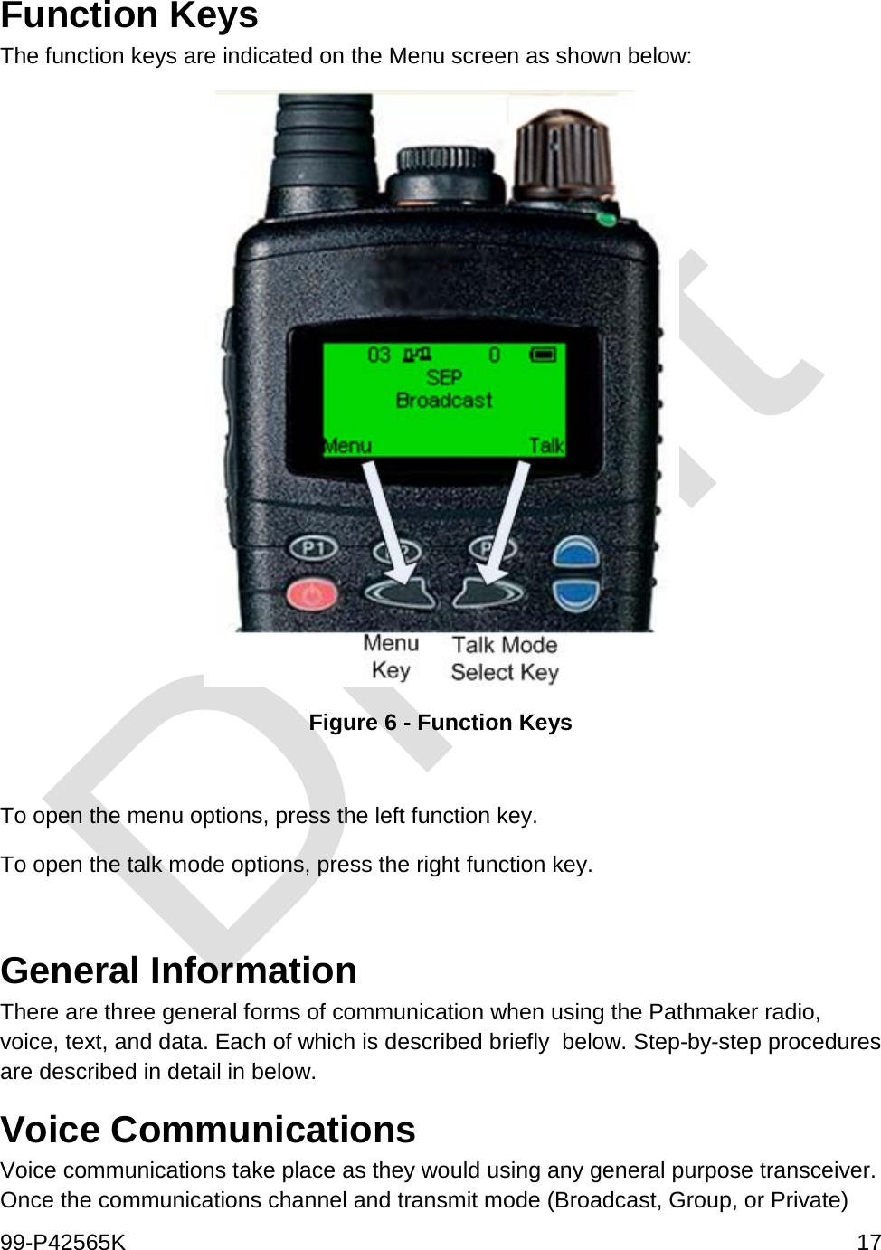  99-P42565K     17  Function Keys The function keys are indicated on the Menu screen as shown below:  Figure 6 - Function Keys  To open the menu options, press the left function key. To open the talk mode options, press the right function key.  General Information There are three general forms of communication when using the Pathmaker radio, voice, text, and data. Each of which is described briefly  below. Step-by-step procedures are described in detail in below. Voice Communications Voice communications take place as they would using any general purpose transceiver. Once the communications channel and transmit mode (Broadcast, Group, or Private) 