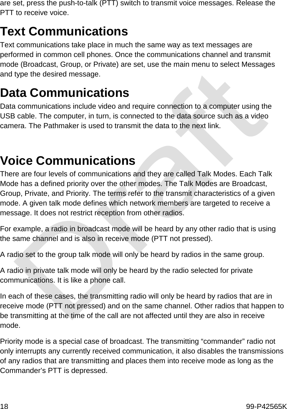  18    99-P42565K  are set, press the push-to-talk (PTT) switch to transmit voice messages. Release the PTT to receive voice.  Text Communications Text communications take place in much the same way as text messages are performed in common cell phones. Once the communications channel and transmit mode (Broadcast, Group, or Private) are set, use the main menu to select Messages and type the desired message.   Data Communications Data communications include video and require connection to a computer using the USB cable. The computer, in turn, is connected to the data source such as a video camera. The Pathmaker is used to transmit the data to the next link.   Voice Communications There are four levels of communications and they are called Talk Modes. Each Talk Mode has a defined priority over the other modes. The Talk Modes are Broadcast, Group, Private, and Priority. The terms refer to the transmit characteristics of a given mode. A given talk mode defines which network members are targeted to receive a message. It does not restrict reception from other radios.  For example, a radio in broadcast mode will be heard by any other radio that is using the same channel and is also in receive mode (PTT not pressed).  A radio set to the group talk mode will only be heard by radios in the same group.  A radio in private talk mode will only be heard by the radio selected for private communications. It is like a phone call.  In each of these cases, the transmitting radio will only be heard by radios that are in receive mode (PTT not pressed) and on the same channel. Other radios that happen to be transmitting at the time of the call are not affected until they are also in receive mode.  Priority mode is a special case of broadcast. The transmitting “commander” radio not only interrupts any currently received communication, it also disables the transmissions of any radios that are transmitting and places them into receive mode as long as the Commander’s PTT is depressed.  