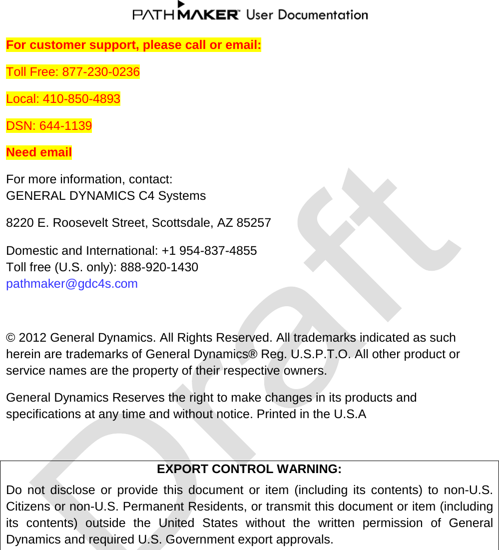  For customer support, please call or email: Toll Free: 877-230-0236 Local: 410-850-4893 DSN: 644-1139 Need email For more information, contact: GENERAL DYNAMICS C4 Systems 8220 E. Roosevelt Street, Scottsdale, AZ 85257  Domestic and International: +1 954-837-4855 Toll free (U.S. only): 888-920-1430 pathmaker@gdc4s.com  © 2012 General Dynamics. All Rights Reserved. All trademarks indicated as such herein are trademarks of General Dynamics® Reg. U.S.P.T.O. All other product or service names are the property of their respective owners. General Dynamics Reserves the right to make changes in its products and specifications at any time and without notice. Printed in the U.S.A  EXPORT CONTROL WARNING: Do not disclose or provide this document or item (including its contents) to non-U.S. Citizens or non-U.S. Permanent Residents, or transmit this document or item (including its contents) outside the United States without the written permission of General Dynamics and required U.S. Government export approvals.   