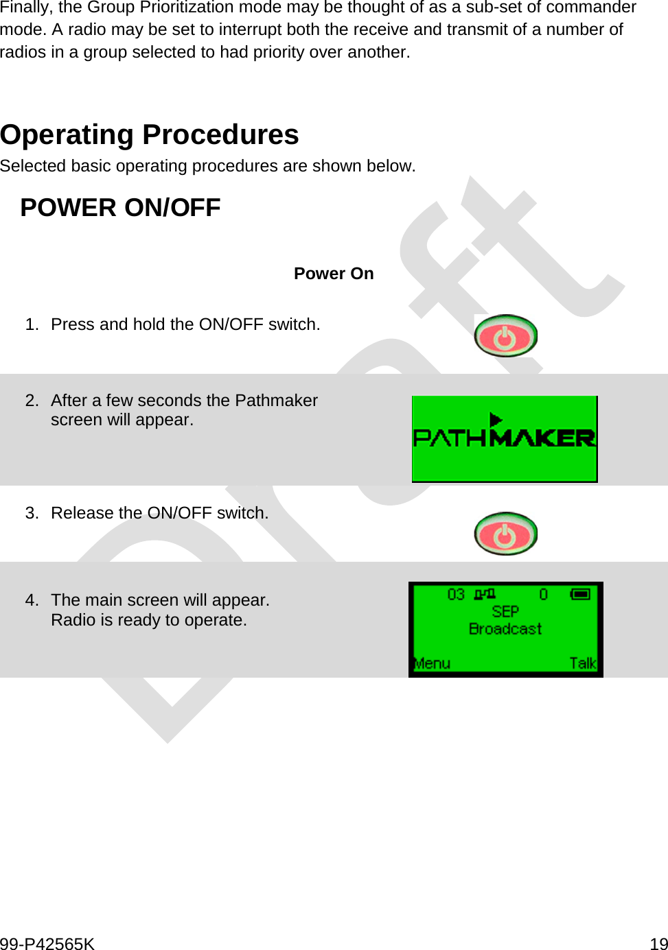  99-P42565K     19  Finally, the Group Prioritization mode may be thought of as a sub-set of commander mode. A radio may be set to interrupt both the receive and transmit of a number of radios in a group selected to had priority over another.   Operating Procedures Selected basic operating procedures are shown below.  POWER ON/OFF  Power On 1. Press and hold the ON/OFF switch.    2. After a few seconds the Pathmaker screen will appear.     3. Release the ON/OFF switch.     4. The main screen will appear. Radio is ready to operate.       