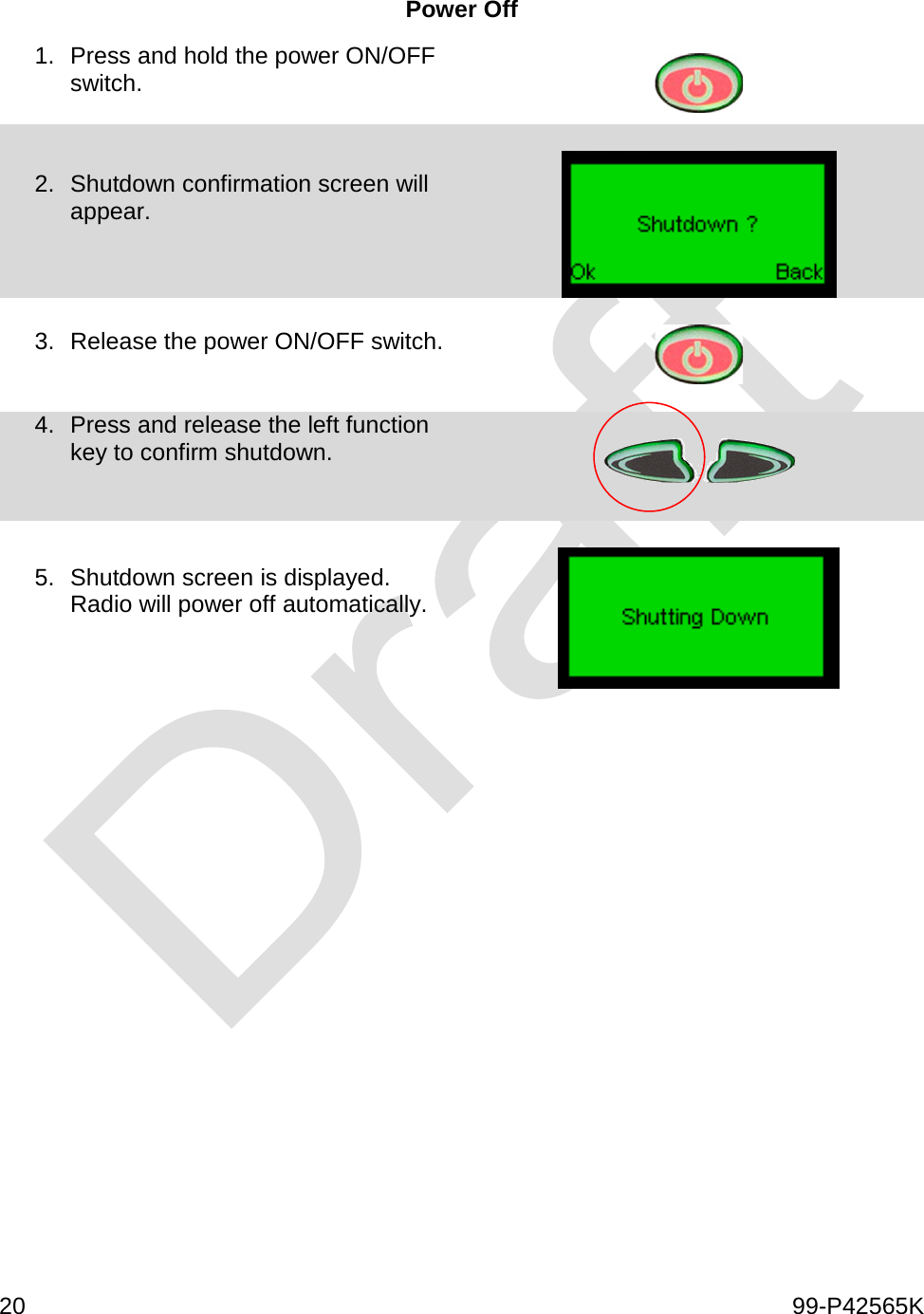  20    99-P42565K  Power Off 1. Press and hold the power ON/OFF switch.   2. Shutdown confirmation screen will appear.    3. Release the power ON/OFF switch.     4. Press and release the left function key to confirm shutdown.     5. Shutdown screen is displayed.  Radio will power off automatically.       