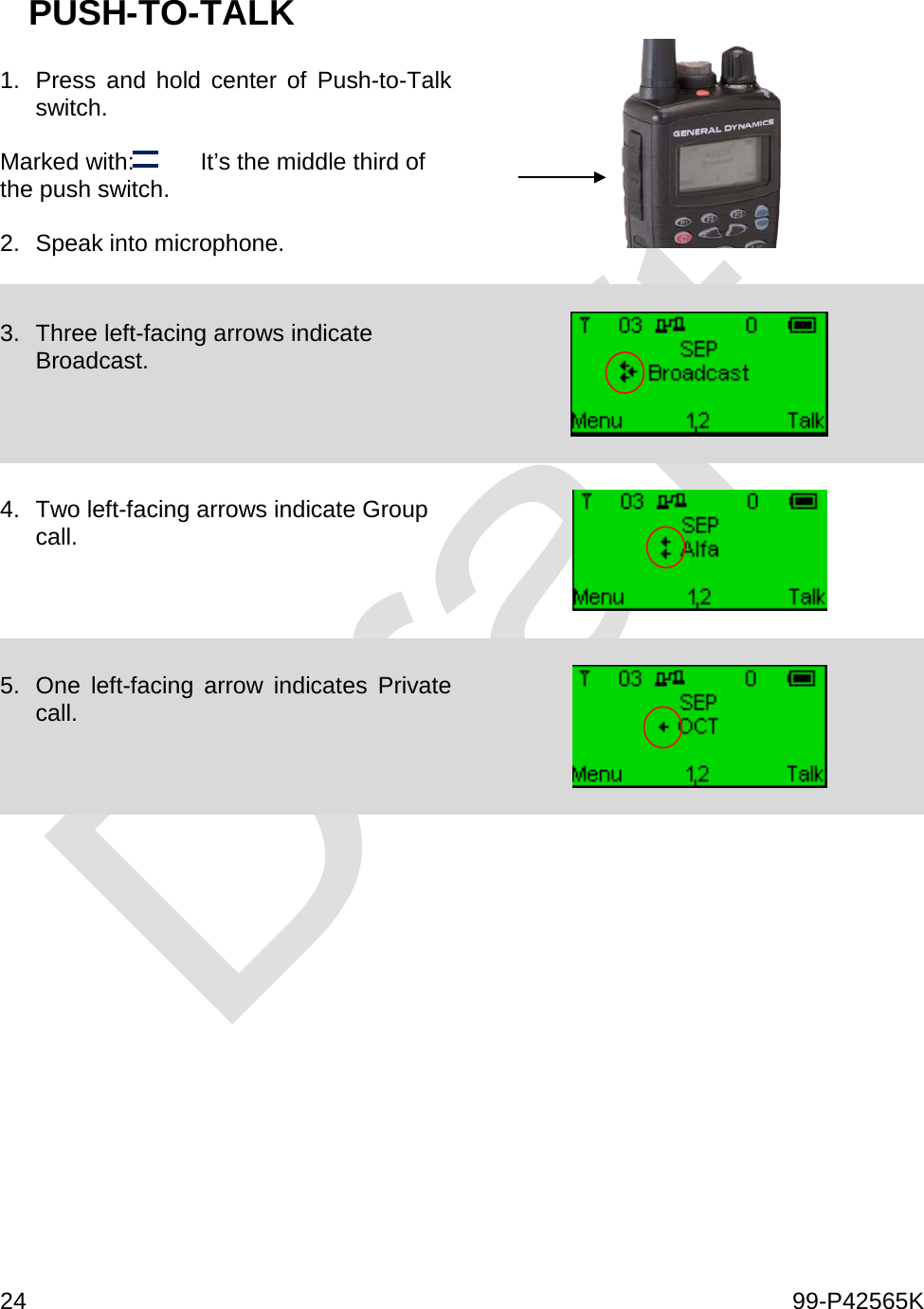  24    99-P42565K  PUSH-TO-TALK  1. Press and hold center of Push-to-Talk switch.   Marked with:          It’s the middle third of the push switch.  2. Speak into microphone.    3. Three left-facing arrows indicate Broadcast.      4. Two left-facing arrows indicate Group call.      5. One left-facing arrow indicates Private call.          