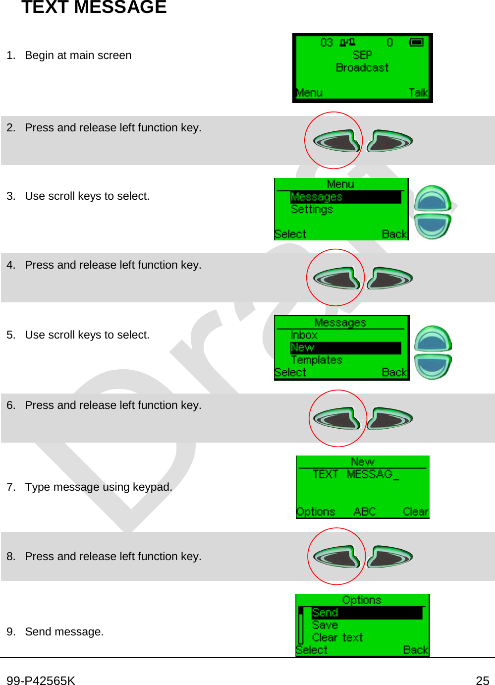  99-P42565K     25  TEXT MESSAGE 1. Begin at main screen      2. Press and release left function key.      3. Use scroll keys to select.        4. Press and release left function key.      5. Use scroll keys to select.        6. Press and release left function key.       7. Type message using keypad.      8. Press and release left function key.       9. Send message.   