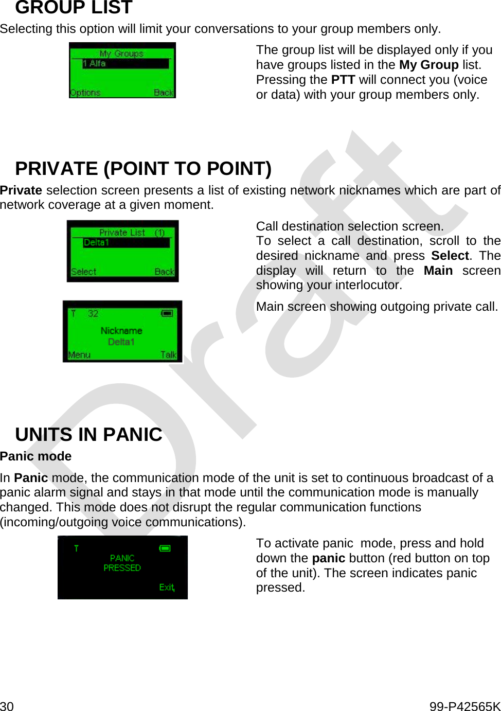  30    99-P42565K  GROUP LIST Selecting this option will limit your conversations to your group members only.  The group list will be displayed only if you have groups listed in the My Group list. Pressing the PTT will connect you (voice or data) with your group members only.   PRIVATE (POINT TO POINT) Private selection screen presents a list of existing network nicknames which are part of network coverage at a given moment.   Call destination selection screen. To select a call destination, scroll to the desired nickname and press Select. The display will return to the Main  screen showing your interlocutor.  Main screen showing outgoing private call.    UNITS IN PANIC  Panic mode In Panic mode, the communication mode of the unit is set to continuous broadcast of a panic alarm signal and stays in that mode until the communication mode is manually changed. This mode does not disrupt the regular communication functions (incoming/outgoing voice communications).   To activate panic  mode, press and hold down the panic button (red button on top of the unit). The screen indicates panic pressed.      