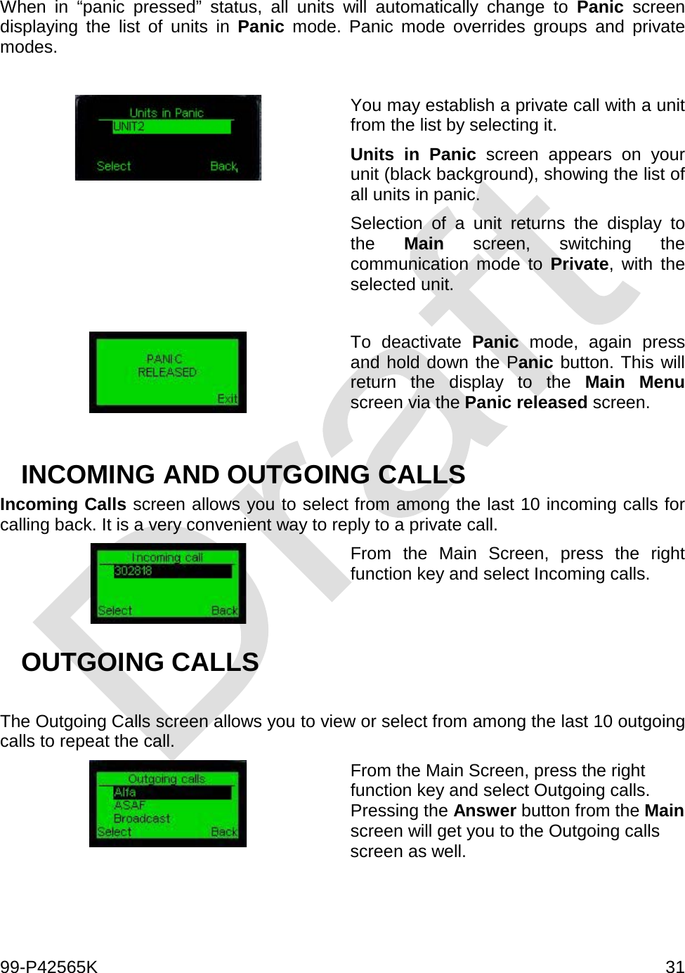  99-P42565K     31  When in “panic pressed” status, all units will automatically change to Panic screen displaying the list of units in Panic mode. Panic mode overrides groups and private modes.    You may establish a private call with a unit from the list by selecting it. Units in Panic screen appears on your unit (black background), showing the list of all units in panic. Selection of a unit returns the display to the  Main screen, switching the communication mode to Private, with the selected unit.   To deactivate Panic mode, again press and hold down the Panic button. This will return the display to the Main Menu screen via the Panic released screen.   INCOMING AND OUTGOING CALLS Incoming Calls screen allows you to select from among the last 10 incoming calls for calling back. It is a very convenient way to reply to a private call.   From the Main Screen, press the right function key and select Incoming calls. OUTGOING CALLS  The Outgoing Calls screen allows you to view or select from among the last 10 outgoing calls to repeat the call.   From the Main Screen, press the right function key and select Outgoing calls. Pressing the Answer button from the Main screen will get you to the Outgoing calls screen as well.  