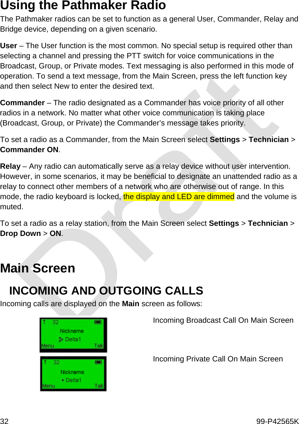  32    99-P42565K  Using the Pathmaker Radio The Pathmaker radios can be set to function as a general User, Commander, Relay and Bridge device, depending on a given scenario.  User – The User function is the most common. No special setup is required other than selecting a channel and pressing the PTT switch for voice communications in the Broadcast, Group, or Private modes. Text messaging is also performed in this mode of operation. To send a text message, from the Main Screen, press the left function key and then select New to enter the desired text.  Commander – The radio designated as a Commander has voice priority of all other radios in a network. No matter what other voice communication is taking place (Broadcast, Group, or Private) the Commander’s message takes priority.  To set a radio as a Commander, from the Main Screen select Settings &gt; Technician &gt; Commander ON. Relay – Any radio can automatically serve as a relay device without user intervention. However, in some scenarios, it may be beneficial to designate an unattended radio as a relay to connect other members of a network who are otherwise out of range. In this mode, the radio keyboard is locked, the display and LED are dimmed and the volume is muted. To set a radio as a relay station, from the Main Screen select Settings &gt; Technician &gt; Drop Down &gt; ON.   Main Screen  INCOMING AND OUTGOING CALLS Incoming calls are displayed on the Main screen as follows:  Incoming Broadcast Call On Main Screen   Incoming Private Call On Main Screen  