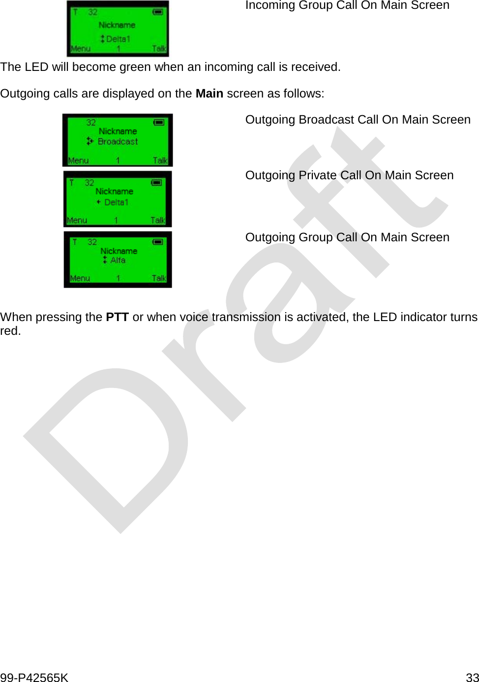  99-P42565K     33   Incoming Group Call On Main Screen  The LED will become green when an incoming call is received. Outgoing calls are displayed on the Main screen as follows:  Outgoing Broadcast Call On Main Screen   Outgoing Private Call On Main Screen   Outgoing Group Call On Main Screen   When pressing the PTT or when voice transmission is activated, the LED indicator turns red.         