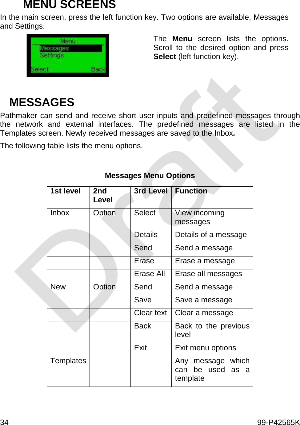  34    99-P42565K   MENU SCREENS In the main screen, press the left function key. Two options are available, Messages and Settings.  The  Menu screen lists the options. Scroll to the desired option and press Select (left function key).   MESSAGES Pathmaker can send and receive short user inputs and predefined messages through the network and external interfaces. The predefined messages are listed in the Templates screen. Newly received messages are saved to the Inbox. The following table lists the menu options.  Messages Menu Options 1st level 2nd Level 3rd Level Function Inbox Option Select View incoming messages   Details Details of a message   Send Send a message   Erase Erase a message   Erase All Erase all messages New Option Send Send a message   Save Save a message   Clear text Clear a message   Back Back to the previous level   Exit Exit menu options Templates   Any message which can be used as a template 