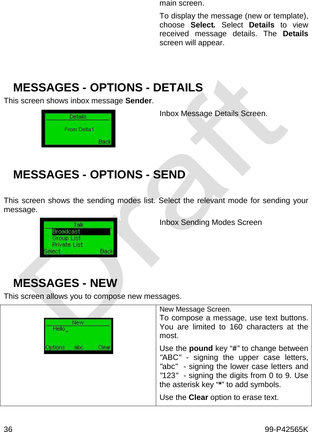  36    99-P42565K  main screen. To display the message (new or template), choose  Select. Select  Details to view received message details. The Details screen will appear.   MESSAGES - OPTIONS - DETAILS This screen shows inbox message Sender.  Inbox Message Details Screen.    MESSAGES - OPTIONS - SEND   This screen shows the sending modes list. Select the relevant mode for sending your message.  Inbox Sending Modes Screen   MESSAGES - NEW This screen allows you to compose new messages.   New Message Screen. To compose a message, use text buttons. You are limited to 160 characters at the most.  Use the pound key “#” to change between &quot;ABC&quot;  - signing the upper case letters, &quot;abc&quot;  - signing the lower case letters and &quot;123&quot;  - signing the digits from 0 to 9. Use the asterisk key “*” to add symbols. Use the Clear option to erase text.  