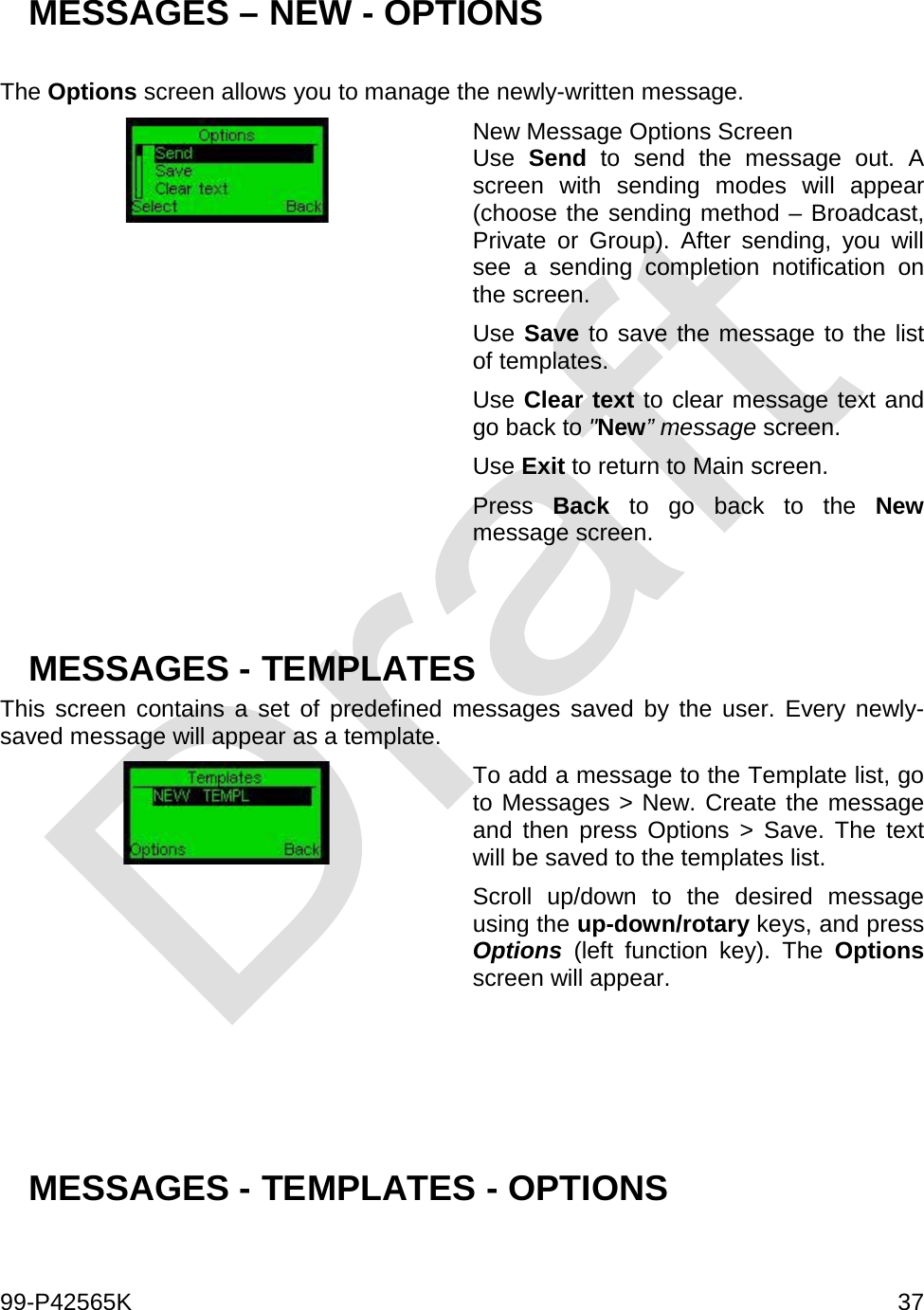  99-P42565K     37  MESSAGES – NEW - OPTIONS   The Options screen allows you to manage the newly-written message.  New Message Options Screen Use  Send to send the message out. A screen with sending modes will appear (choose the sending method – Broadcast, Private or Group). After sending, you will see a sending completion notification on the screen. Use Save to save the message to the list of templates. Use Clear text to clear message text and go back to &quot;New” message screen. Use Exit to return to Main screen. Press  Back to go back to the New message screen.   MESSAGES - TEMPLATES This screen contains a set of predefined messages saved by the user. Every newly-saved message will appear as a template.   To add a message to the Template list, go to Messages &gt; New. Create the message and then press Options &gt; Save. The text will be saved to the templates list.  Scroll up/down to the desired message using the up-down/rotary keys, and press Options (left function key). The Options screen will appear.     MESSAGES - TEMPLATES - OPTIONS   