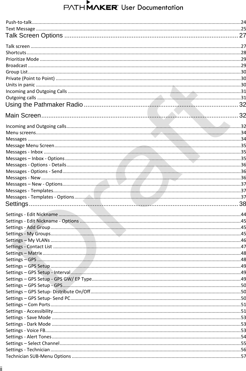  ii  Push-to-talk ............................................................................................................................................................. 24 Text Message .......................................................................................................................................................... 25 Talk Screen Options .................................................................................................. 27 Talk screen .............................................................................................................................................................. 27 Shortcuts ................................................................................................................................................................. 28 Prioritize Mode ....................................................................................................................................................... 29 Broadcast ................................................................................................................................................................ 29 Group List ................................................................................................................................................................ 30 Private (Point to Point) ........................................................................................................................................... 30 Units in panic .......................................................................................................................................................... 30 Incoming and Outgoing Calls .................................................................................................................................. 31 Outgoing calls ......................................................................................................................................................... 31 Using the Pathmaker Radio ....................................................................................... 32 Main Screen ............................................................................................................... 32 Incoming and Outgoing calls ................................................................................................................................... 32 Menu screens .......................................................................................................................................................... 34 Messages ................................................................................................................................................................ 34 Message Menu Screen ............................................................................................................................................ 35 Messages - Inbox .................................................................................................................................................... 35 Messages – Inbox - Options .................................................................................................................................... 35 Messages - Options - Details ................................................................................................................................... 36 Messages - Options - Send ...................................................................................................................................... 36 Messages - New ...................................................................................................................................................... 36 Messages – New - Options ...................................................................................................................................... 37 Messages - Templates ............................................................................................................................................. 37 Messages - Templates - Options ............................................................................................................................. 37 Settings ...................................................................................................................... 38 Settings - Edit Nickname ......................................................................................................................................... 44 Settings - Edit Nickname - Options ......................................................................................................................... 45 Settings - Add Group ............................................................................................................................................... 45 Settings - My Groups............................................................................................................................................... 45 Settings – My VLANs ............................................................................................................................................... 46 Settings - Contact List ............................................................................................................................................. 47 Settings – Matrix ..................................................................................................................................................... 48 Settings – GPS ......................................................................................................................................................... 48 Settings – GPS Setup ............................................................................................................................................... 49 Settings – GPS Setup - Interval ................................................................................................................................ 49 Settings – GPS Setup - GPS GW/ EP Type ................................................................................................................ 49 Settings – GPS Setup - GPS ...................................................................................................................................... 50 Settings – GPS Setup- Distribute On/Off ................................................................................................................. 50 Settings – GPS Setup- Send PC ................................................................................................................................ 50 Settings – Com Ports ............................................................................................................................................... 51 Settings - Accessibility ............................................................................................................................................. 51 Settings - Save Mode .............................................................................................................................................. 53 Settings - Dark Mode .............................................................................................................................................. 53 Settings - Voice FB................................................................................................................................................... 53 Settings - Alert Tones .............................................................................................................................................. 54 Settings – Select Channel ........................................................................................................................................ 55 Settings - Technician ............................................................................................................................................... 56 Technician SUB-Menu Options ............................................................................................................................... 57 