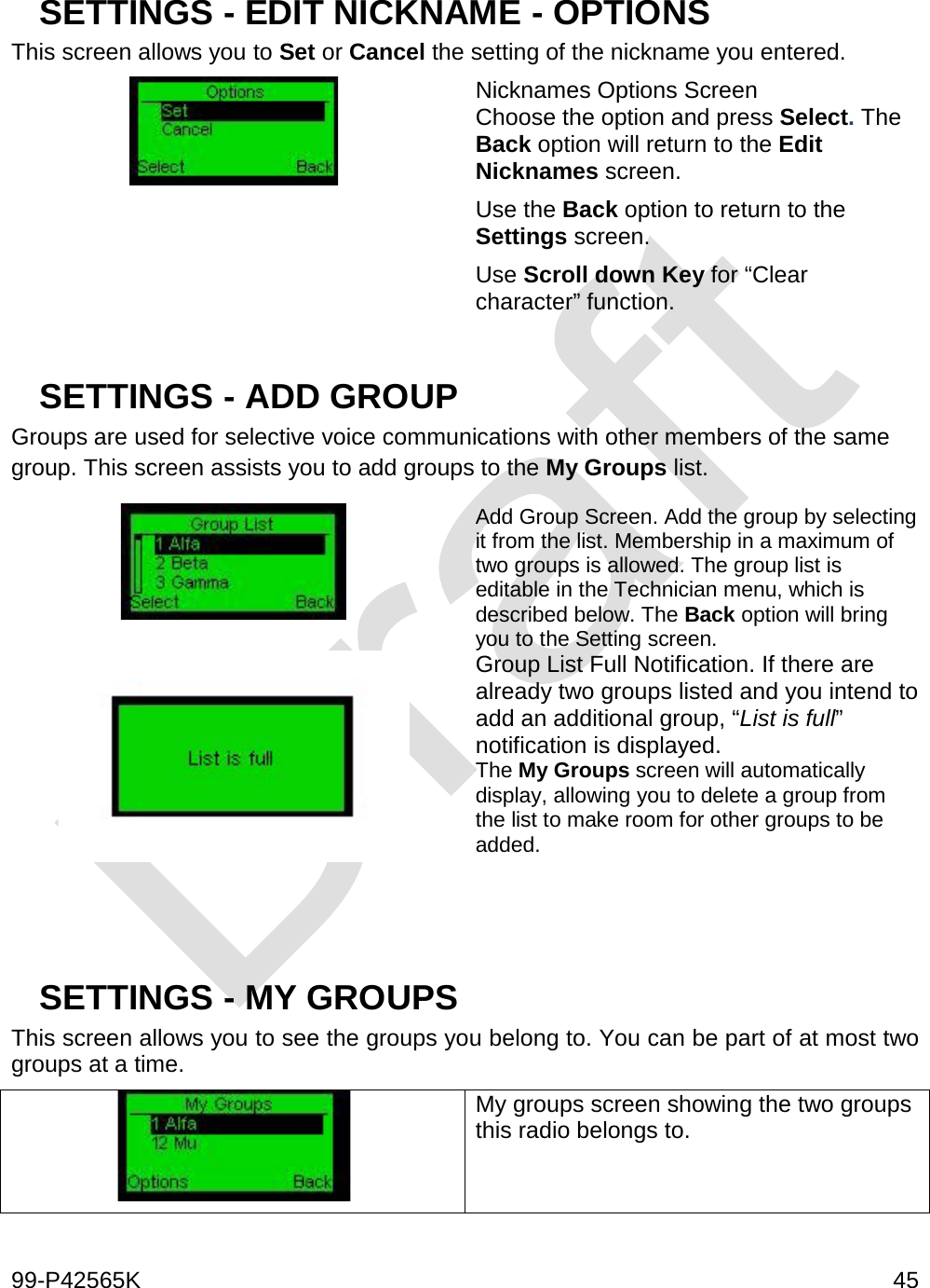  99-P42565K     45  SETTINGS - EDIT NICKNAME - OPTIONS  This screen allows you to Set or Cancel the setting of the nickname you entered.  Nicknames Options Screen Choose the option and press Select. The Back option will return to the Edit Nicknames screen.  Use the Back option to return to the Settings screen. Use Scroll down Key for “Clear character” function.  SETTINGS - ADD GROUP Groups are used for selective voice communications with other members of the same group. This screen assists you to add groups to the My Groups list.   Add Group Screen. Add the group by selecting it from the list. Membership in a maximum of two groups is allowed. The group list is editable in the Technician menu, which is described below. The Back option will bring you to the Setting screen.  Group List Full Notification. If there are already two groups listed and you intend to add an additional group, “List is full” notification is displayed.  The My Groups screen will automatically display, allowing you to delete a group from the list to make room for other groups to be added.    SETTINGS - MY GROUPS This screen allows you to see the groups you belong to. You can be part of at most two groups at a time.  My groups screen showing the two groups this radio belongs to.   