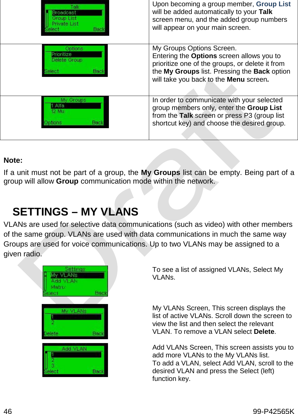  46    99-P42565K   Upon becoming a group member, Group List will be added automatically to your Talk screen menu, and the added group numbers will appear on your main screen.     My Groups Options Screen.  Entering the Options screen allows you to prioritize one of the groups, or delete it from the My Groups list. Pressing the Back option will take you back to the Menu screen.   In order to communicate with your selected group members only, enter the Group List from the Talk screen or press P3 (group list shortcut key) and choose the desired group.    Note:  If a unit must not be part of a group, the My Groups list can be empty. Being part of a group will allow Group communication mode within the network.   SETTINGS – MY VLANS VLANs are used for selective data communications (such as video) with other members of the same group. VLANs are used with data communications in much the same way Groups are used for voice communications. Up to two VLANs may be assigned to a given radio.    To see a list of assigned VLANs, Select My VLANs.  My VLANs Screen, This screen displays the list of active VLANs. Scroll down the screen to view the list and then select the relevant VLAN. To remove a VLAN select Delete.   Add VLANs Screen, This screen assists you to add more VLANs to the My VLANs list. To add a VLAN, select Add VLAN, scroll to the desired VLAN and press the Select (left) function key.   