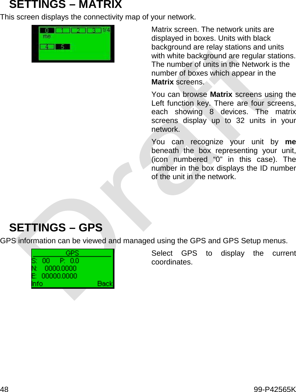  48    99-P42565K    SETTINGS – MATRIX This screen displays the connectivity map of your network.  Matrix screen. The network units are displayed in boxes. Units with black background are relay stations and units with white background are regular stations. The number of units in the Network is the number of boxes which appear in the Matrix screens. You can browse Matrix screens using the Left function key. There are four screens, each showing 8 devices. The matrix screens display up to 32 units in your network. You can recognize your unit by me beneath the box representing your unit, (icon numbered “0” in this case). The number in the box displays the ID number of the unit in the network.    SETTINGS – GPS GPS information can be viewed and managed using the GPS and GPS Setup menus.   Select GPS to display the current coordinates.     