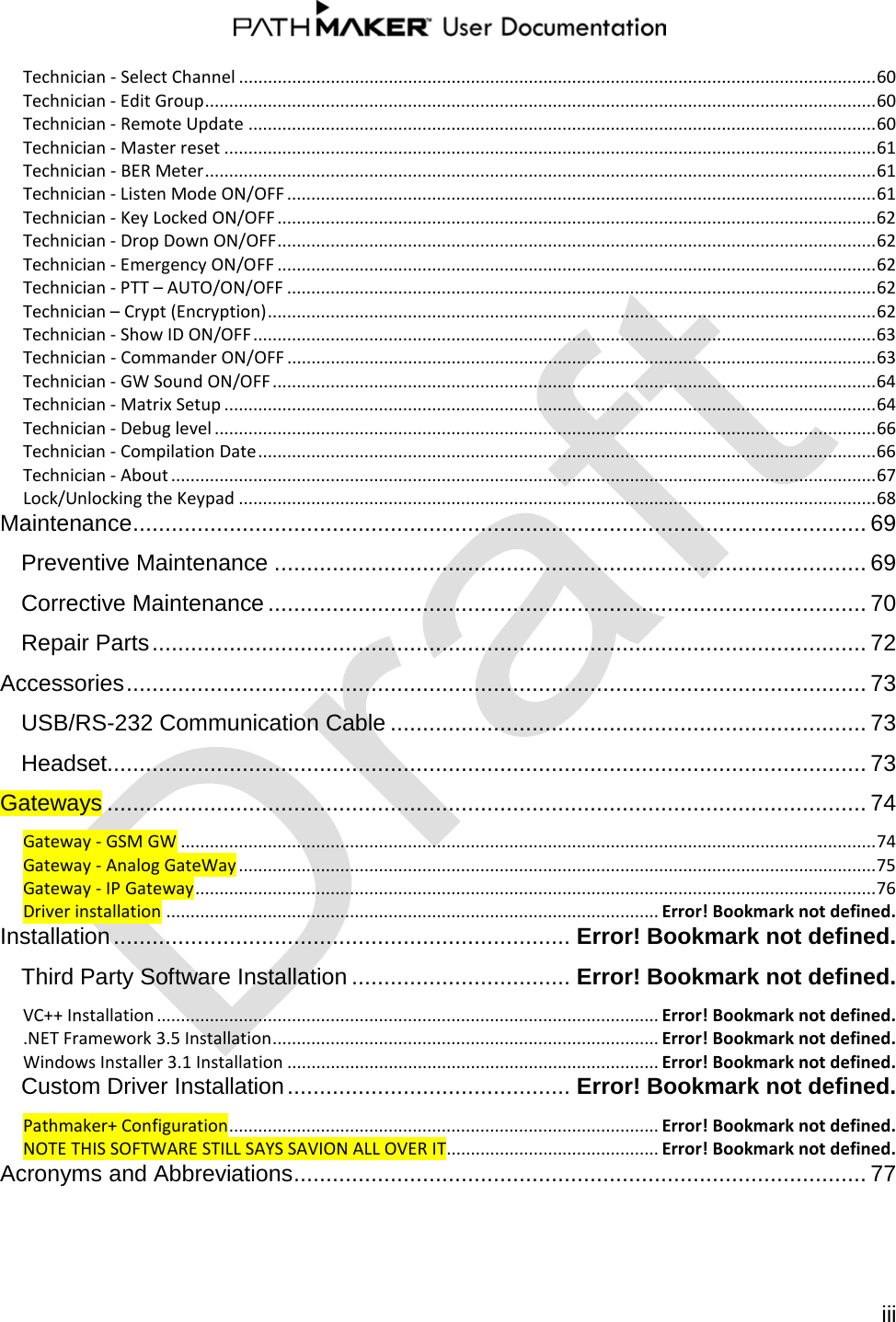   iii  Technician - Select Channel .................................................................................................................................... 60 Technician - Edit Group ........................................................................................................................................... 60 Technician - Remote Update .................................................................................................................................. 60 Technician - Master reset ....................................................................................................................................... 61 Technician - BER Meter ........................................................................................................................................... 61 Technician - Listen Mode ON/OFF .......................................................................................................................... 61 Technician - Key Locked ON/OFF ............................................................................................................................ 62 Technician - Drop Down ON/OFF ............................................................................................................................ 62 Technician - Emergency ON/OFF ............................................................................................................................ 62 Technician - PTT – AUTO/ON/OFF .......................................................................................................................... 62 Technician – Crypt (Encryption) .............................................................................................................................. 62 Technician - Show ID ON/OFF ................................................................................................................................. 63 Technician - Commander ON/OFF .......................................................................................................................... 63 Technician - GW Sound ON/OFF ............................................................................................................................. 64 Technician - Matrix Setup ....................................................................................................................................... 64 Technician - Debug level ......................................................................................................................................... 66 Technician - Compilation Date ................................................................................................................................ 66 Technician - About .................................................................................................................................................. 67 Lock/Unlocking the Keypad .................................................................................................................................... 68 Maintenance .................................................................................................................. 69 Preventive Maintenance ............................................................................................ 69 Corrective Maintenance ............................................................................................. 70 Repair Parts ............................................................................................................... 72 Accessories ................................................................................................................... 73 USB/RS-232 Communication Cable .......................................................................... 73 Headset...................................................................................................................... 73 Gateways ...................................................................................................................... 74 Gateway - GSM GW ................................................................................................................................................ 74 Gateway - Analog GateWay .................................................................................................................................... 75 Gateway - IP Gateway ............................................................................................................................................. 76 Driver installation ...................................................................................................... Error! Bookmark not defined. Installation ....................................................................... Error! Bookmark not defined. Third Party Software Installation .................................. Error! Bookmark not defined. VC++ Installation ........................................................................................................ Error! Bookmark not defined. .NET Framework 3.5 Installation ................................................................................ Error! Bookmark not defined. Windows Installer 3.1 Installation ............................................................................. Error! Bookmark not defined. Custom Driver Installation ............................................ Error! Bookmark not defined. Pathmaker+ Configuration ......................................................................................... Error! Bookmark not defined. NOTE THIS SOFTWARE STILL SAYS SAVION ALL OVER IT............................................ Error! Bookmark not defined. Acronyms and Abbreviations ......................................................................................... 77   