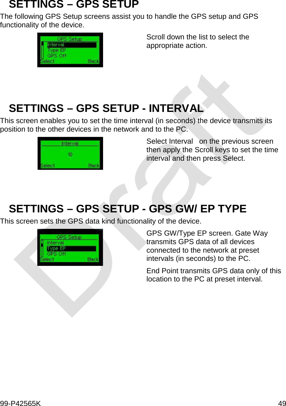  99-P42565K     49  SETTINGS – GPS SETUP The following GPS Setup screens assist you to handle the GPS setup and GPS functionality of the device.  Scroll down the list to select the appropriate action.    SETTINGS – GPS SETUP - INTERVAL This screen enables you to set the time interval (in seconds) the device transmits its position to the other devices in the network and to the PC.  Select Interval   on the previous screen then apply the Scroll keys to set the time interval and then press Select.   SETTINGS – GPS SETUP - GPS GW/ EP TYPE This screen sets the GPS data kind functionality of the device.   GPS GW/Type EP screen. Gate Way transmits GPS data of all devices connected to the network at preset intervals (in seconds) to the PC.  End Point transmits GPS data only of this location to the PC at preset interval.     