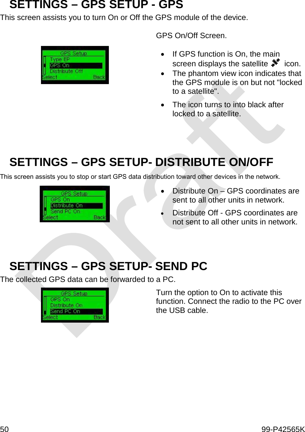  50    99-P42565K  SETTINGS – GPS SETUP - GPS This screen assists you to turn On or Off the GPS module of the device.    GPS On/Off Screen.   • If GPS function is On, the main screen displays the satellite    icon. • The phantom view icon indicates that the GPS module is on but not &quot;locked to a satellite&quot;.  • The icon turns to into black after locked to a satellite.   SETTINGS – GPS SETUP- DISTRIBUTE ON/OFF This screen assists you to stop or start GPS data distribution toward other devices in the network.  • Distribute On – GPS coordinates are sent to all other units in network. • Distribute Off - GPS coordinates are not sent to all other units in network.   SETTINGS – GPS SETUP- SEND PC  The collected GPS data can be forwarded to a PC.   Turn the option to On to activate this function. Connect the radio to the PC over the USB cable.       