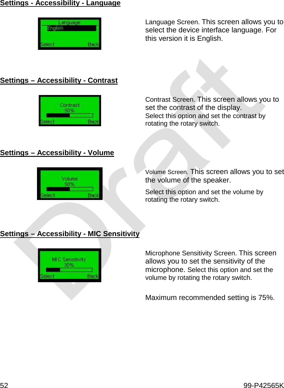  52    99-P42565K   Settings - Accessibility - Language    Language Screen. This screen allows you to select the device interface language. For this version it is English.    Settings – Accessibility - Contrast    Contrast Screen. This screen allows you to set the contrast of the display. Select this option and set the contrast by rotating the rotary switch.   Settings – Accessibility - Volume    Volume Screen. This screen allows you to set the volume of the speaker. Select this option and set the volume by rotating the rotary switch.   Settings – Accessibility - MIC Sensitivity    Microphone Sensitivity Screen. This screen allows you to set the sensitivity of the microphone. Select this option and set the volume by rotating the rotary switch.  Maximum recommended setting is 75%.     