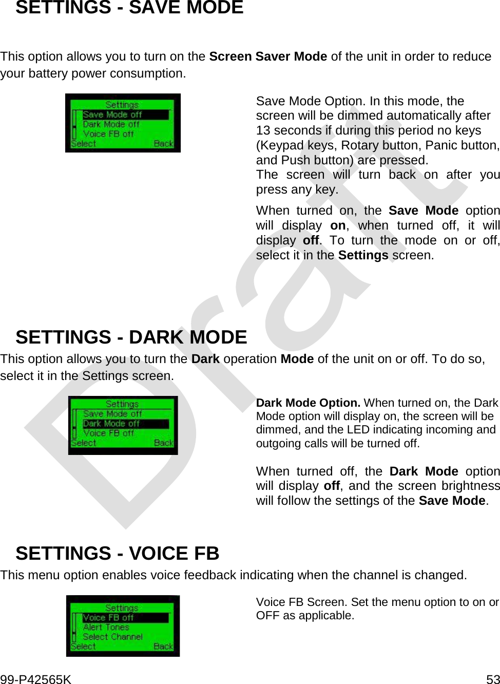  99-P42565K     53   SETTINGS - SAVE MODE   This option allows you to turn on the Screen Saver Mode of the unit in order to reduce your battery power consumption.   Save Mode Option. In this mode, the screen will be dimmed automatically after 13 seconds if during this period no keys (Keypad keys, Rotary button, Panic button, and Push button) are pressed.  The screen will turn back on after you press any key.  When turned on, the Save Mode option will display on, when turned off, it will display  off. To turn the mode on or off, select it in the Settings screen.    SETTINGS - DARK MODE This option allows you to turn the Dark operation Mode of the unit on or off. To do so, select it in the Settings screen.  Dark Mode Option. When turned on, the Dark Mode option will display on, the screen will be dimmed, and the LED indicating incoming and outgoing calls will be turned off.   When turned off, the Dark Mode option will display off, and the screen brightness will follow the settings of the Save Mode.   SETTINGS - VOICE FB This menu option enables voice feedback indicating when the channel is changed.  Voice FB Screen. Set the menu option to on or OFF as applicable.   