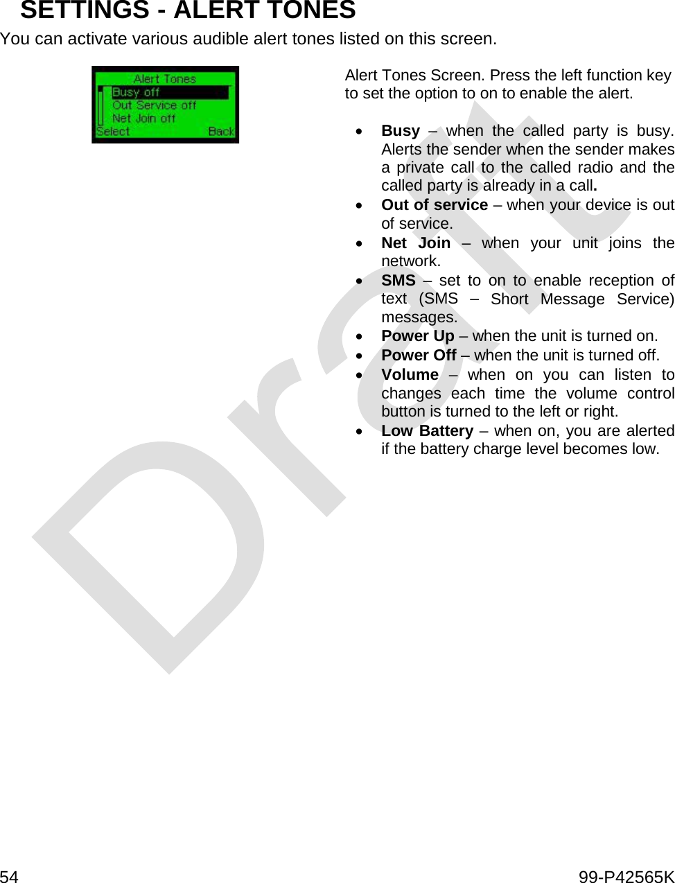  54    99-P42565K    SETTINGS - ALERT TONES You can activate various audible alert tones listed on this screen.  Alert Tones Screen. Press the left function key to set the option to on to enable the alert.  • Busy  –  when the called party is busy. Alerts the sender when the sender makes a private call to the called radio and the called party is already in a call. • Out of service – when your device is out of service. • Net Join  – when your unit joins the network. • SMS – set to on to enable reception of text (SMS – Short Message Service) messages. • Power Up – when the unit is turned on. • Power Off – when the unit is turned off. • Volume  – when on you can listen to changes each time the volume control button is turned to the left or right. • Low Battery – when on, you are alerted if the battery charge level becomes low.     