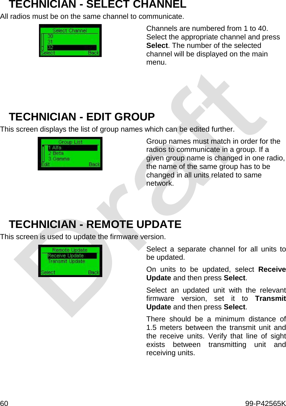  60    99-P42565K  TECHNICIAN - SELECT CHANNEL All radios must be on the same channel to communicate.   Channels are numbered from 1 to 40. Select the appropriate channel and press Select. The number of the selected channel will be displayed on the main menu.    TECHNICIAN - EDIT GROUP This screen displays the list of group names which can be edited further.  Group names must match in order for the radios to communicate in a group. If a given group name is changed in one radio, the name of the same group has to be changed in all units related to same network.   TECHNICIAN - REMOTE UPDATE This screen is used to update the firmware version.  Select a separate channel for all units to be updated. On units to be updated, select Receive Update and then press Select. Select an updated unit with the relevant firmware version, set it to Transmit Update and then press Select. There should be a minimum distance of 1.5 meters between the transmit unit and the receive units. Verify that line of sight exists between transmitting unit and receiving units.    