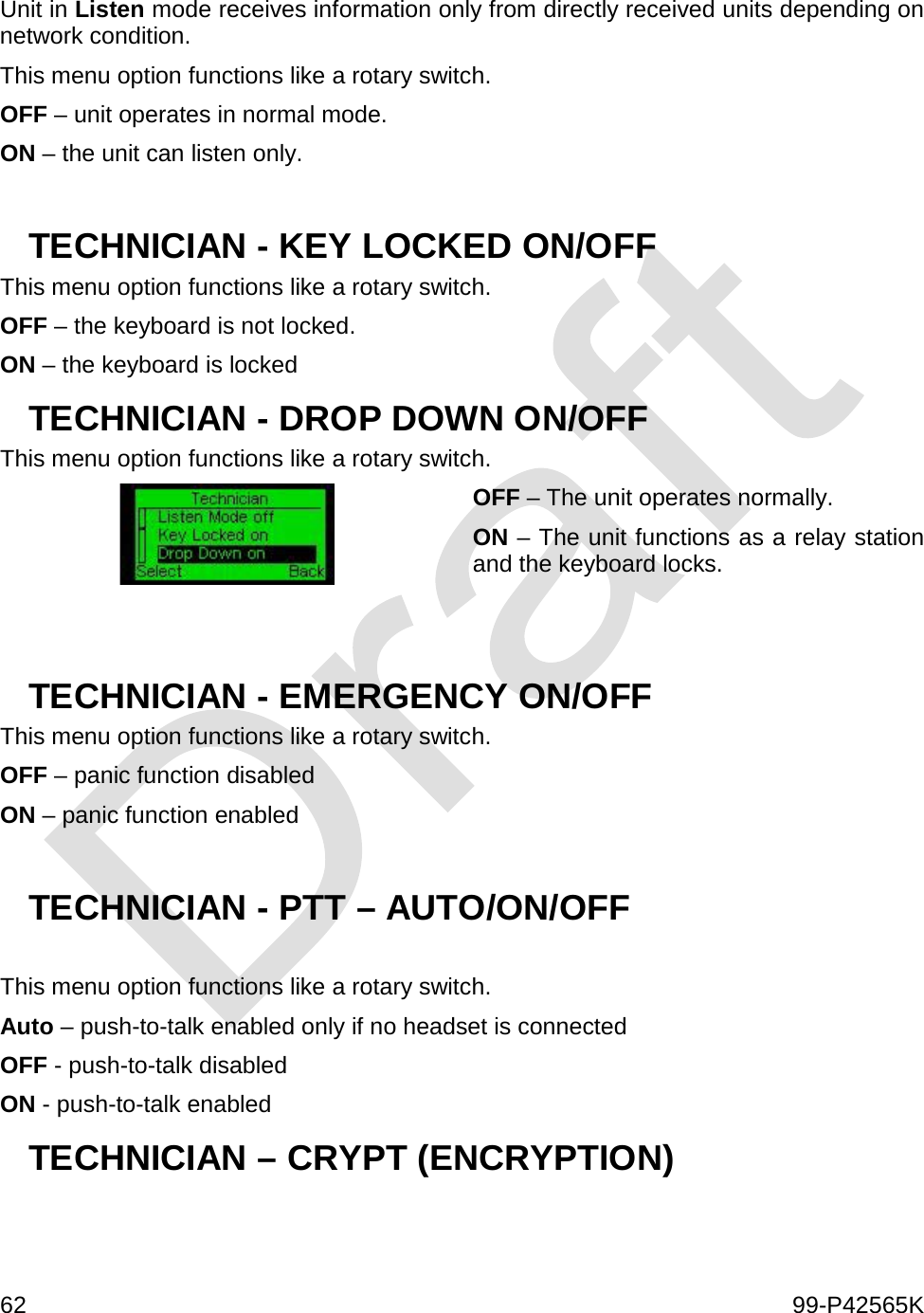  62    99-P42565K  Unit in Listen mode receives information only from directly received units depending on network condition. This menu option functions like a rotary switch. OFF – unit operates in normal mode. ON – the unit can listen only.  TECHNICIAN - KEY LOCKED ON/OFF This menu option functions like a rotary switch. OFF – the keyboard is not locked. ON – the keyboard is locked  TECHNICIAN - DROP DOWN ON/OFF This menu option functions like a rotary switch.  OFF – The unit operates normally. ON – The unit functions as a relay station and the keyboard locks.   TECHNICIAN - EMERGENCY ON/OFF This menu option functions like a rotary switch. OFF – panic function disabled ON – panic function enabled  TECHNICIAN - PTT – AUTO/ON/OFF  This menu option functions like a rotary switch. Auto – push-to-talk enabled only if no headset is connected OFF - push-to-talk disabled ON - push-to-talk enabled TECHNICIAN – CRYPT (ENCRYPTION)  