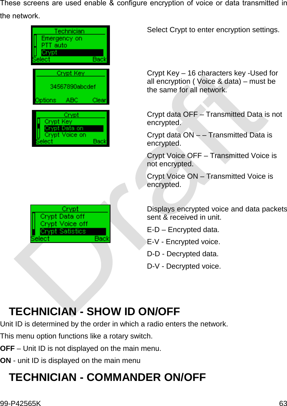  99-P42565K     63  These screens are used enable &amp; configure encryption of voice or data transmitted in the network.  Select Crypt to enter encryption settings.   Crypt Key – 16 characters key -Used for all encryption ( Voice &amp; data) – must be the same for all network.   Crypt data OFF – Transmitted Data is not encrypted. Crypt data ON – – Transmitted Data is encrypted.  Crypt Voice OFF – Transmitted Voice is not encrypted. Crypt Voice ON – Transmitted Voice is encrypted.    Displays encrypted voice and data packets sent &amp; received in unit.  E-D – Encrypted data. E-V - Encrypted voice. D-D - Decrypted data. D-V - Decrypted voice.   TECHNICIAN - SHOW ID ON/OFF Unit ID is determined by the order in which a radio enters the network.  This menu option functions like a rotary switch. OFF – Unit ID is not displayed on the main menu. ON - unit ID is displayed on the main menu TECHNICIAN - COMMANDER ON/OFF  