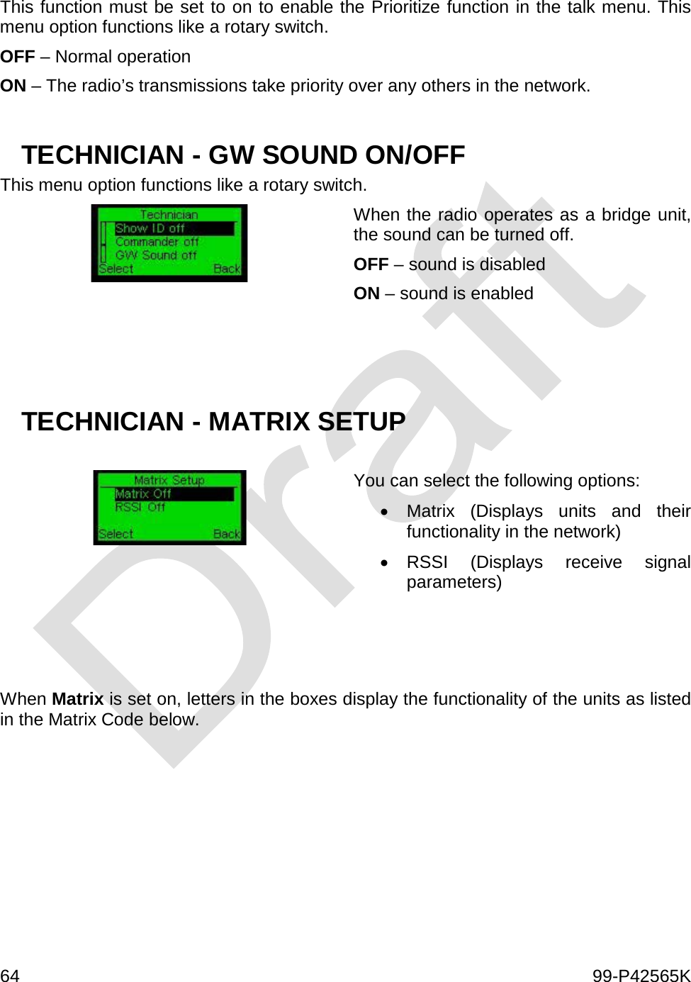  64    99-P42565K  This function must be set to on to enable the Prioritize function in the talk menu. This menu option functions like a rotary switch. OFF – Normal operation ON – The radio’s transmissions take priority over any others in the network.   TECHNICIAN - GW SOUND ON/OFF This menu option functions like a rotary switch.  When the radio operates as a bridge unit, the sound can be turned off. OFF – sound is disabled ON – sound is enabled    TECHNICIAN - MATRIX SETUP   You can select the following options: • Matrix (Displays units and their functionality in the network) • RSSI (Displays receive signal parameters)    When Matrix is set on, letters in the boxes display the functionality of the units as listed in the Matrix Code below.     