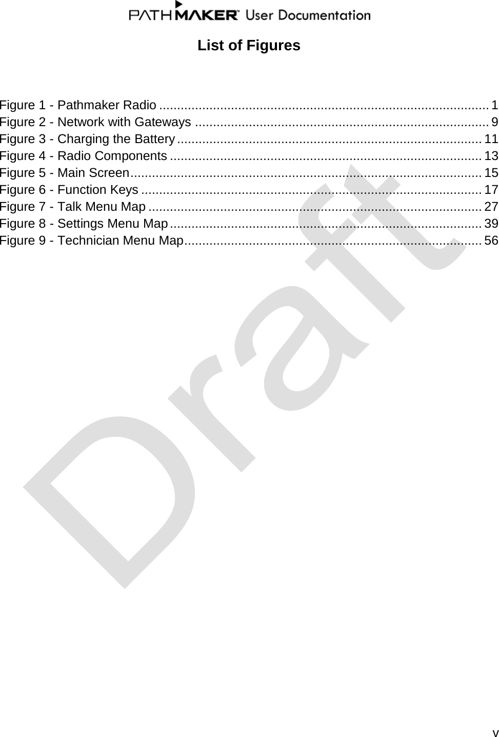  v  List of Figures  Figure 1 - Pathmaker Radio ............................................................................................ 1 Figure 2 - Network with Gateways .................................................................................. 9 Figure 3 - Charging the Battery ..................................................................................... 11 Figure 4 - Radio Components ....................................................................................... 13 Figure 5 - Main Screen .................................................................................................. 15 Figure 6 - Function Keys ............................................................................................... 17 Figure 7 - Talk Menu Map ............................................................................................. 27 Figure 8 - Settings Menu Map ....................................................................................... 39 Figure 9 - Technician Menu Map ................................................................................... 56                