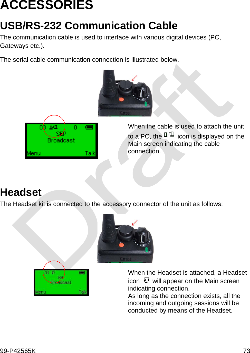  99-P42565K     73  ACCESSORIES USB/RS-232 Communication Cable The communication cable is used to interface with various digital devices (PC, Gateways etc.).  The serial cable communication connection is illustrated below.   When the cable is used to attach the unit to a PC, the  icon is displayed on the Main screen indicating the cable connection.    Headset The Headset kit is connected to the accessory connector of the unit as follows:   When the Headset is attached, a Headset icon   will appear on the Main screen indicating connection.  As long as the connection exists, all the incoming and outgoing sessions will be conducted by means of the Headset.  