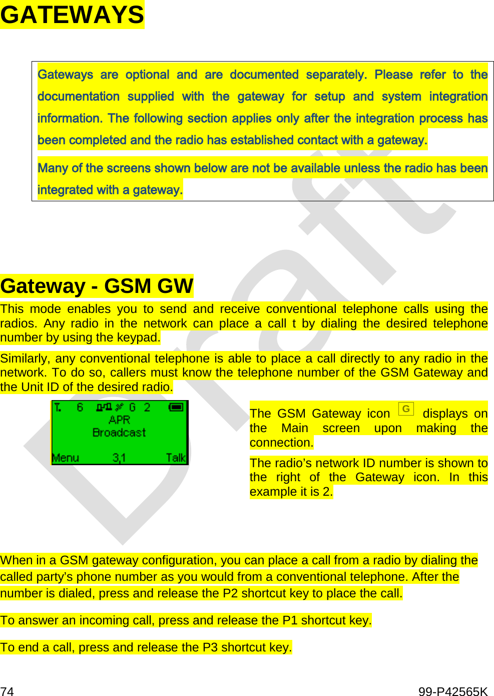  74    99-P42565K  GATEWAYS  Gateways  are optional and are documented separately. Please refer to the documentation supplied with the gateway for setup and system integration information. The following section applies only after the integration process has been completed and the radio has established contact with a gateway. Many of the screens shown below are not be available unless the radio has been integrated with a gateway.    Gateway - GSM GW This  mode enables you to send and receive conventional telephone calls using the radios. Any radio in the network can place a call t by dialing the desired  telephone number by using the keypad.  Similarly, any conventional telephone is able to place a call directly to any radio in the network. To do so, callers must know the telephone number of the GSM Gateway and the Unit ID of the desired radio.   The GSM Gateway icon G displays on the Main screen upon making the connection. The radio’s network ID number is shown to the right of the Gateway icon. In this example it is 2.   When in a GSM gateway configuration, you can place a call from a radio by dialing the called party’s phone number as you would from a conventional telephone. After the number is dialed, press and release the P2 shortcut key to place the call.  To answer an incoming call, press and release the P1 shortcut key. To end a call, press and release the P3 shortcut key. 