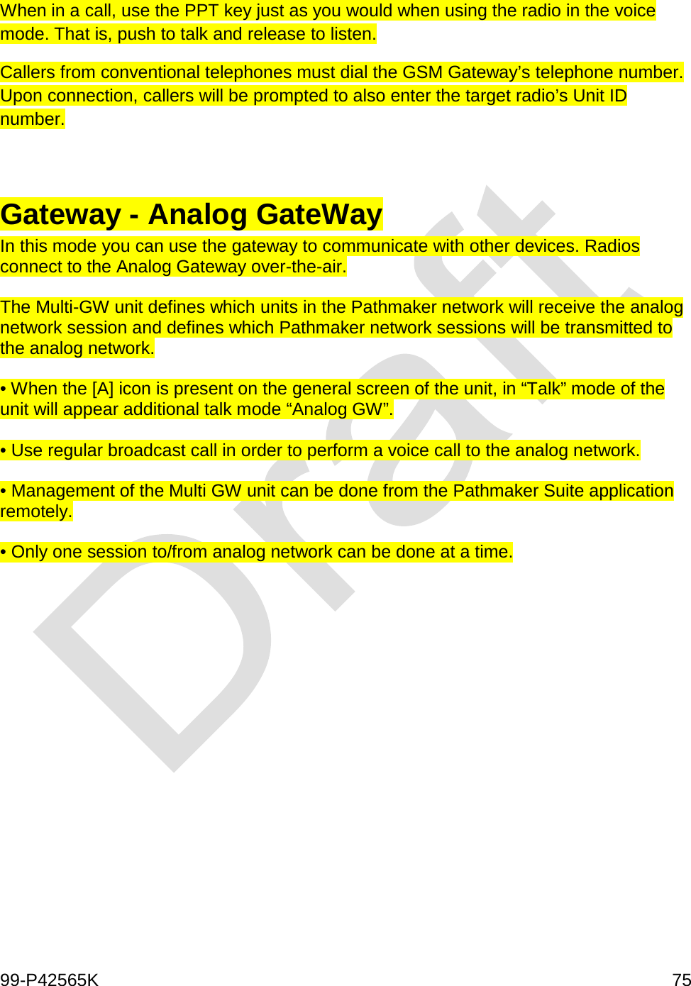  99-P42565K     75  When in a call, use the PPT key just as you would when using the radio in the voice mode. That is, push to talk and release to listen.  Callers from conventional telephones must dial the GSM Gateway’s telephone number. Upon connection, callers will be prompted to also enter the target radio’s Unit ID number.    Gateway - Analog GateWay In this mode you can use the gateway to communicate with other devices. Radios connect to the Analog Gateway over-the-air.   The Multi-GW unit defines which units in the Pathmaker network will receive the analog network session and defines which Pathmaker network sessions will be transmitted to the analog network.  • When the [A] icon is present on the general screen of the unit, in “Talk” mode of the unit will appear additional talk mode “Analog GW”.  • Use regular broadcast call in order to perform a voice call to the analog network.  • Management of the Multi GW unit can be done from the Pathmaker Suite application remotely.   • Only one session to/from analog network can be done at a time.   
