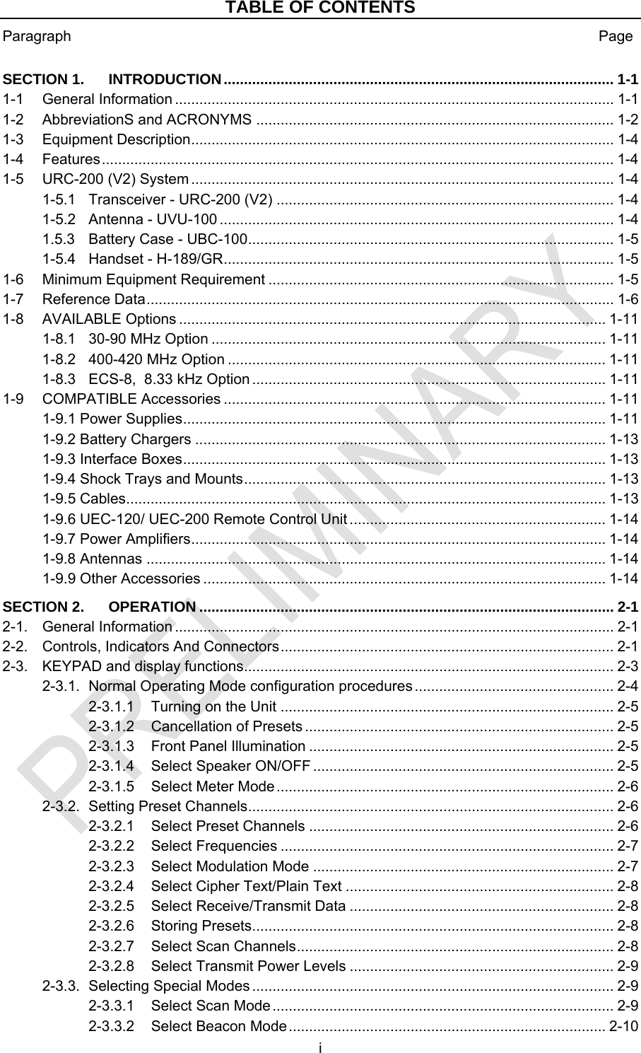 TABLE OF CONTENTS Paragraph  Page i  SECTION 1. ................................................................................................ 1-1 INTRODUCTION1-1 ............................................................................................................ 1-1 General Information1-2 ........................................................................................ 1-2 AbbreviationS and ACRONYMS1-3 ........................................................................................................ 1-4 Equipment Description1-4 .............................................................................................................................. 1-4 Features1-5 ........................................................................................................ 1-4 URC-200 (V2) System1-5.1 ................................................................................... 1-4 Transceiver - URC-200 (V2)1-5.2 ................................................................................................. 1-4 Antenna - UVU-1001.5.3 .......................................................................................... 1-5 Battery Case - UBC-1001-5.4 ................................................................................................ 1-5 Handset - H-189/GR1-6 ..................................................................................... 1-5 Minimum Equipment Requirement1-7 ................................................................................................................... 1-6 Reference Data1-8 ......................................................................................................... 1-11 AVAILABLE Options1-8.1 ................................................................................................. 1-11 30-90 MHz Option1-8.2 ............................................................................................. 1-11 400-420 MHz Option1-8.3 ....................................................................................... 1-11 ECS-8,  8.33 kHz Option1-9 .............................................................................................. 1-11 COMPATIBLE Accessories1-9.1 Power Supplies........................................................................................................ 1-11 1-9.2 Battery Chargers ..................................................................................................... 1-13 1-9.3 Interface Boxes........................................................................................................ 1-13 1-9.4 Shock Trays and Mounts......................................................................................... 1-13 1-9.5 Cables...................................................................................................................... 1-13 1-9.6 UEC-120/ UEC-200 Remote Control Unit ............................................................... 1-14 1-9.7 Power Amplifiers...................................................................................................... 1-14 1-9.8 Antennas ................................................................................................................. 1-14 1-9.9 Other Accessories ................................................................................................... 1-14 SECTION 2. ...................................................................................................... 2-1 OPERATION2-1. ............................................................................................................ 2-1 General Information2-2. .................................................................................. 2-1 Controls, Indicators And Connectors2-3. ........................................................................................... 2-3 KEYPAD and display functions2-3.1. ................................................. 2-4 Normal Operating Mode configuration procedures2-3.1.1 .................................................................................. 2-5 Turning on the Unit2-3.1.2 ............................................................................ 2-5 Cancellation of Presets2-3.1.3 ........................................................................... 2-5 Front Panel Illumination2-3.1.4 .......................................................................... 2-5 Select Speaker ON/OFF2-3.1.5 ................................................................................... 2-6 Select Meter Mode2-3.2. .......................................................................................... 2-6 Setting Preset Channels2-3.2.1 ........................................................................... 2-6 Select Preset Channels2-3.2.2 .................................................................................. 2-7 Select Frequencies2-3.2.3 .......................................................................... 2-7 Select Modulation Mode2-3.2.4 .................................................................. 2-8 Select Cipher Text/Plain Text2-3.2.5 ................................................................. 2-8 Select Receive/Transmit Data2-3.2.6 ......................................................................................... 2-8 Storing Presets2-3.2.7 .............................................................................. 2-8 Select Scan Channels2-3.2.8 ................................................................. 2-9 Select Transmit Power Levels2-3.3. ......................................................................................... 2-9 Selecting Special Modes2-3.3.1 .................................................................................... 2-9 Select Scan Mode2-3.3.2 .............................................................................. 2-10 Select Beacon Mode