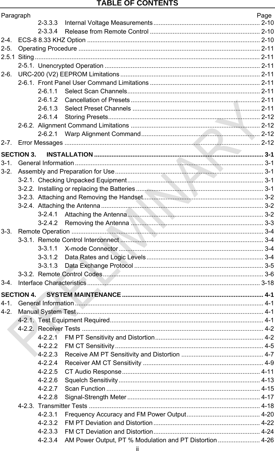 TABLE OF CONTENTS Paragraph  Page ii 2-3.3.3 ............................................................. 2-10 Internal Voltage Measurements2-3.3.4 ............................................................... 2-10 Release from Remote Control2-4. ................................................................................................... 2-10 ECS-8 8.33 KHZ Option2-5. ........................................................................................................ 2-11 Operating Procedure2.5.1 ................................................................................................................................. 2-11 Siting2-5.1. ......................................................................................... 2-11 Unencrypted Operation2-6. ................................................................................ 2-11 URC-200 (V2) EEPROM Limitations2-6.1. ............................................................... 2-11 Front Panel User Command Limitations2-6.1.1 ............................................................................ 2-11 Select Scan Channels2-6.1.2 .......................................................................... 2-11 Cancellation of Presets2-6.1.3 ......................................................................... 2-11 Select Preset Channels2-6.1.4 ....................................................................................... 2-12 Storing Presets2-6.2. .......................................................................... 2-12 Alignment Command Limitations2-6.2.1 .................................................................... 2-12 Warp Alignment Command2-7. ................................................................................................................ 2-12 Error MessagesSECTION 3. ................................................................................................. 3-1 INSTALLATION3-1. ............................................................................................................ 3-1 General Information3-2. ..................................................................................... 3-1 Assembly and Preparation for Use3-2.1. .............................................................................. 3-1 Checking Unpacked Equipment3-2.2. ......................................................................... 3-1 Installing or replacing the Batteries3-2.3. ..................................................................... 3-2 Attaching and Removing the Handset3-2.4. ............................................................................................. 3-2 Attaching the Antenna3-2.4.1 .............................................................................. 3-2 Attaching the Antenna3-2.4.2 ............................................................................ 3-3 Removing the Antenna3-3. .............................................................................................................. 3-4 Remote Operation3-3.1. .................................................................................. 3-4 Remote Control Interconnect3-3.1.1 ................................................................................... 3-4 X-mode Connector3-3.1.2 ................................................................... 3-4 Data Rates and Logic Levels3-3.1.3 .......................................................................... 3-5 Data Exchange Protocol3-3.2. ............................................................................................ 3-6 Remote Control Codes3-4. ................................................................................................... 3-18 Interface CharacteristicsSECTION 4. ................................................................................. 4-1 SYSTEM MAINTENANCE4-1. ............................................................................................................ 4-1 General Information4-2. ........................................................................................................... 4-1 Manual System Test4-2.1. ........................................................................................ 4-1 Test Equipment Required4-2.2. ........................................................................................................ 4-2 Receiver Tests4-2.2.1 .............................................................. 4-2 FM PT Sensitivity and Distortion4-2.2.2 ..................................................................................... 4-5 FM CT Sensitivity4-2.2.3 ............................................... 4-7 Receive AM PT Sensitivity and Distortion4-2.2.4 ..................................................................... 4-9 Receiver AM CT Sensitivity4-2.2.5 ............................................................................... 4-11 CT Audio Response4-2.2.6 ................................................................................. 4-13 Squelch Sensitivity4-2.2.7 ........................................................................................ 4-15 Scan Function4-2.2.8 ............................................................................ 4-17 Signal-Strength Meter4-2.3. .................................................................................................. 4-18 Transmitter Tests4-2.3.1 .......................................... 4-20 Frequency Accuracy and FM Power Output4-2.3.2 ............................................................. 4-22 FM PT Deviation and Distortion4-2.3.3 ............................................................. 4-24 FM CT Deviation and Distortion4-2.3.4 ........................ 4-26 AM Power Output, PT % Modulation and PT Distortion
