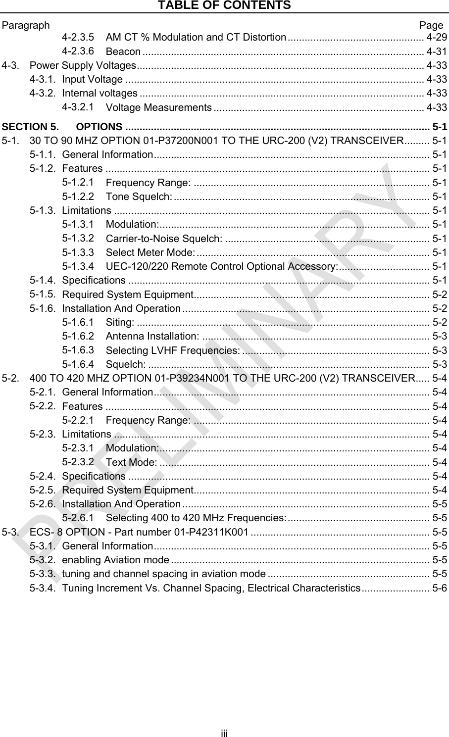TABLE OF CONTENTS Paragraph  Page iii 4-2.3.5 ................................................ 4-29 AM CT % Modulation and CT Distortion4-2.3.6 ................................................................................................... 4-31 Beacon4-3. ..................................................................................................... 4-33 Power Supply Voltages4-3.1. ......................................................................................................... 4-33 Input Voltage4-3.2. .................................................................................................... 4-33 Internal voltages4-3.2.1 .......................................................................... 4-33 Voltage MeasurementsSECTION 5. ........................................................................................................... 5-1 OPTIONS5-1. ......... 5-1 30 TO 90 MHZ OPTION 01-P37200N001 TO THE URC-200 (V2) TRANSCEIVER5-1.1. ................................................................................................. 5-1 General Information5-1.2. .................................................................................................................. 5-1 Features5-1.2.1 ................................................................................... 5-1 Frequency Range:5-1.2.2 .......................................................................................... 5-1 Tone Squelch:5-1.3. ............................................................................................................... 5-1 Limitations5-1.3.1 ............................................................................................... 5-1 Modulation:5-1.3.2 ........................................................................ 5-1 Carrier-to-Noise Squelch:5-1.3.3 .................................................................................. 5-1 Select Meter Mode:5-1.3.4 ................................ 5-1 UEC-120/220 Remote Control Optional Accessory:5-1.4. .......................................................................................................... 5-1 Specifications5-1.5. ................................................................................... 5-2 Required System Equipment5-1.6. ....................................................................................... 5-2 Installation And Operation5-1.6.1 ....................................................................................................... 5-2 Siting:5-1.6.2 ................................................................................ 5-3 Antenna Installation:5-1.6.3 .................................................................. 5-3 Selecting LVHF Frequencies:5-1.6.4 ................................................................................................... 5-3 Squelch:5-2. ..... 5-4 400 TO 420 MHZ OPTION 01-P39234N001 TO THE URC-200 (V2) TRANSCEIVER5-2.1. ................................................................................................. 5-4 General Information5-2.2. .................................................................................................................. 5-4 Features5-2.2.1 ................................................................................... 5-4 Frequency Range:5-2.3. ............................................................................................................... 5-4 Limitations5-2.3.1 ............................................................................................... 5-4 Modulation:5-2.3.2 ............................................................................................... 5-4 Text Mode:5-2.4. .......................................................................................................... 5-4 Specifications5-2.5. ................................................................................... 5-4 Required System Equipment5-2.6. ....................................................................................... 5-5 Installation And Operation5-2.6.1 .................................................. 5-5 Selecting 400 to 420 MHz Frequencies:5-3. ............................................................... 5-5 ECS- 8 OPTION - Part number 01-P42311K0015-3.1. ................................................................................................. 5-5 General Information5-3.2. ........................................................................................... 5-5 enabling Aviation mode5-3.3. ......................................................... 5-5 tuning and channel spacing in aviation mode5-3.4. ........................ 5-6 Tuning Increment Vs. Channel Spacing, Electrical Characteristics 