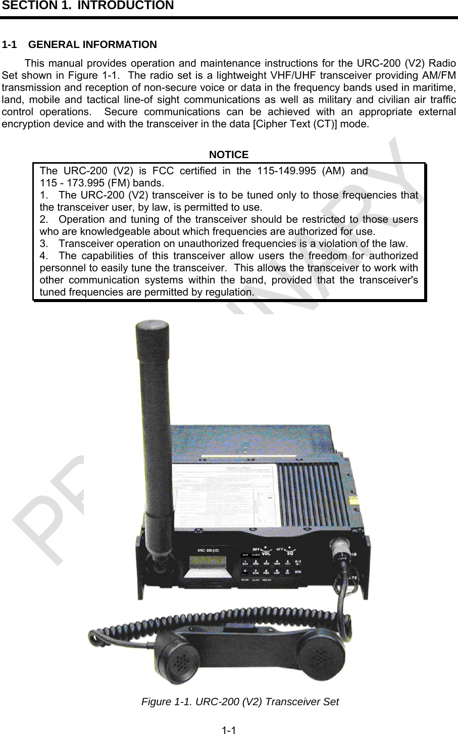  1-1 SECTION 1. INTRODUCTION 1-1 GENERAL INFORMATION This manual provides operation and maintenance instructions for the URC-200 (V2) Radio Set shown in Figure 1-1.  The radio set is a lightweight VHF/UHF transceiver providing AM/FM transmission and reception of non-secure voice or data in the frequency bands used in maritime, land, mobile and tactical line-of sight communications as well as military and civilian air traffic control operations.  Secure communications can be achieved with an appropriate external encryption device and with the transceiver in the data [Cipher Text (CT)] mode.  NOTICE The URC-200 (V2) is FCC certified in the 115-149.995 (AM) and115 - 173.995 (FM) bands. 1.  The URC-200 (V2) transceiver is to be tuned only to those frequencies that the transceiver user, by law, is permitted to use. 2.  Operation and tuning of the transceiver should be restricted to those users who are knowledgeable about which frequencies are authorized for use. 3.  Transceiver operation on unauthorized frequencies is a violation of the law. 4.  The capabilities of this transceiver allow users the freedom for authorized personnel to easily tune the transceiver.  This allows the transceiver to work with other communication systems within the band, provided that the transceiver&apos;s tuned frequencies are permitted by regulation.   Figure 1-1. URC-200 (V2) Transceiver Set 