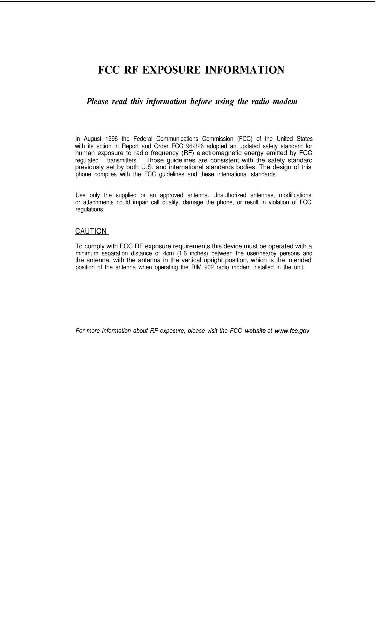 FCC RF EXPOSURE INFORMATIONPlease read this information before using the radio modemIn August 1996 the Federal Communications Commission (FCC) of the United Stateswith its action in Report and Order FCC 96-326 adopted an updated safety standard forhuman exposure to radio frequency (RF) electromagnetic energy emitted by FCCregulated transmitters.Those guidelines are consistent with the safety standardpreviously set by both U.S. and international standards bodies. The design of thisphone complies with the FCC guidelines and these international standards.Use only the supplied or an approved antenna. Unauthorized antennas, modifications,or attachments could impair call quality, damage the phone, or result in violation of FCCregulations.CAUTIONTo comply with FCC RF exposure requirements this device must be operated with aminimum separation distance of 4cm (1.6 inches) between the user/nearby persons andthe antenna, with the antenna in the vertical upright position, which is the intendedposition of the antenna when operating the RIM 902 radio modem installed in the unit.For more information about RF exposure, please visit the FCC  website at  www.fcc.nov