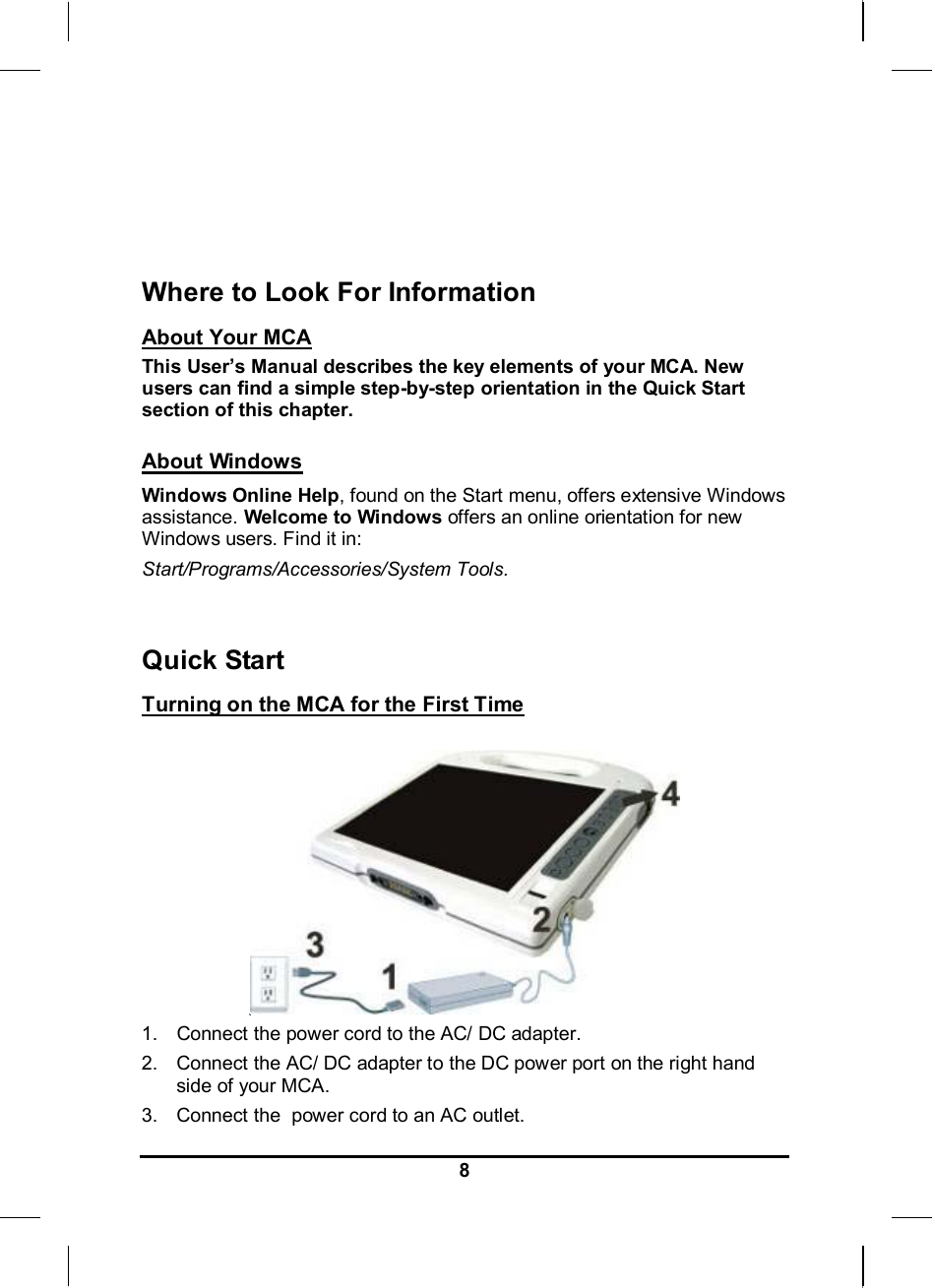     8   Where to Look For Information About Your MCA This User’s Manual describes the key elements of your MCA. New users can find a simple step-by-step orientation in the Quick Start section of this chapter.  About Windows Windows Online Help, found on the Start menu, offers extensive Windows assistance. Welcome to Windows offers an online orientation for new Windows users. Find it in: Start/Programs/Accessories/System Tools.     Quick Start Turning on the MCA for the First Time   1.  Connect the power cord to the AC/ DC adapter. 2.  Connect the AC/ DC adapter to the DC power port on the right hand side of your MCA. 3.  Connect the  power cord to an AC outlet. 