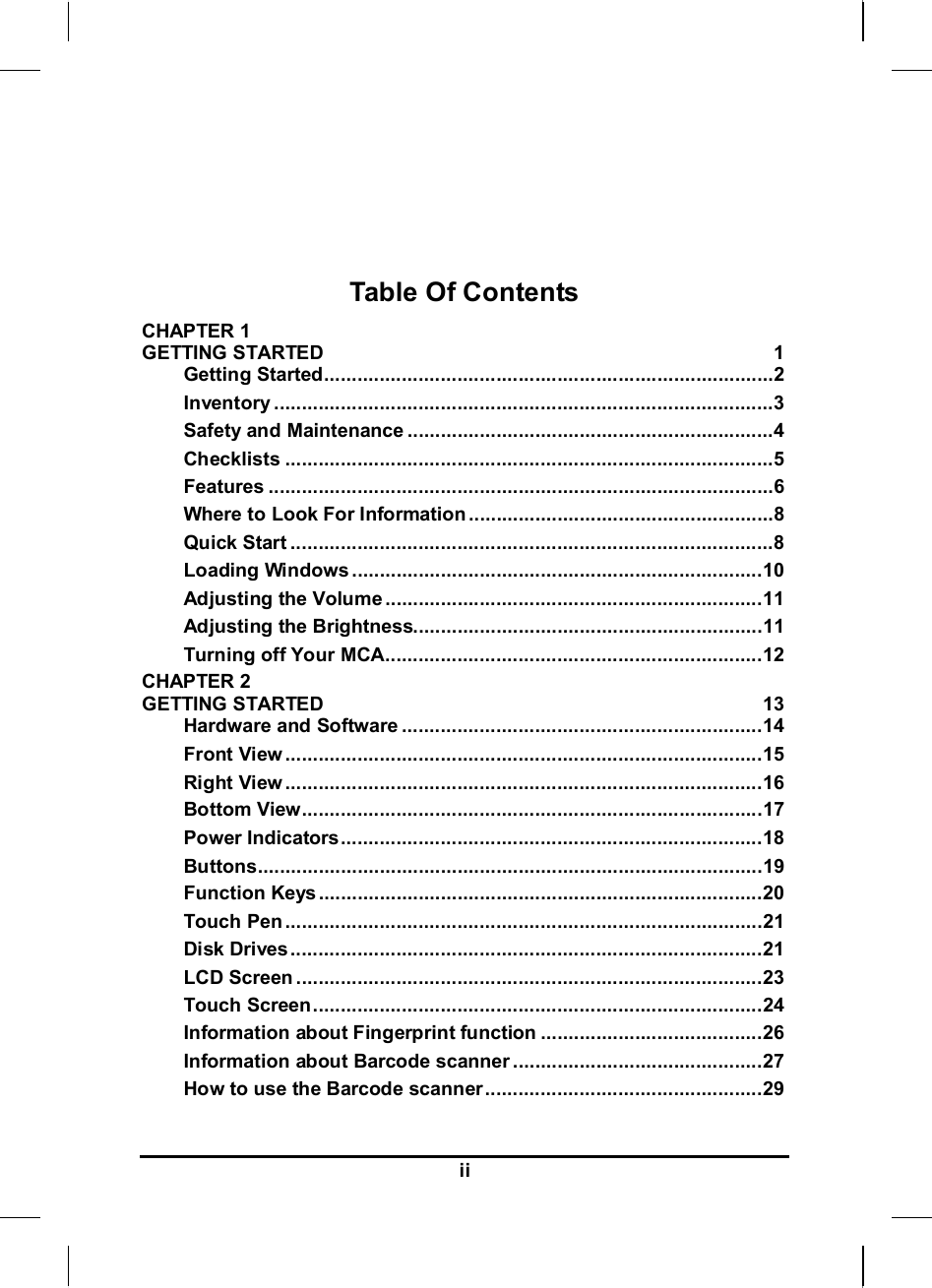     ii   Table Of Contents CHAPTER 1   GETTING STARTED  1 Getting Started.................................................................................2 Inventory ..........................................................................................3 Safety and Maintenance ..................................................................4 Checklists ........................................................................................5 Features ...........................................................................................6 Where to Look For Information .......................................................8 Quick Start .......................................................................................8 Loading Windows ..........................................................................10 Adjusting the Volume ....................................................................11 Adjusting the Brightness...............................................................11 Turning off Your MCA....................................................................12 CHAPTER 2   GETTING STARTED  13 Hardware and Software .................................................................14 Front View ......................................................................................15 Right View ......................................................................................16 Bottom View...................................................................................17 Power Indicators............................................................................18 Buttons...........................................................................................19 Function Keys ................................................................................20 Touch Pen ......................................................................................21 Disk Drives.....................................................................................21 LCD Screen ....................................................................................23 Touch Screen.................................................................................24 Information about Fingerprint function ........................................26 Information about Barcode scanner .............................................27 How to use the Barcode scanner..................................................29 