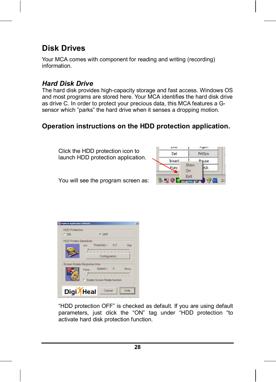     28Disk Drives Your MCA comes with component for reading and writing (recording) information.  Hard Disk Drive The hard disk provides high-capacity storage and fast access. Windows OS and most programs are stored here. Your MCA identifies the hard disk drive as drive C. In order to protect your precious data, this MCA features a G-sensor which ”parks” the hard drive when it senses a dropping motion.   Operation instructions on the HDD protection application.  Click the HDD protection icon to launch HDD protection application.   You will see the program screen as:           “HDD protection OFF” is checked as default. If you are using default parameters, just click the “ON” tag under “HDD protection “to activate hard disk protection function.  