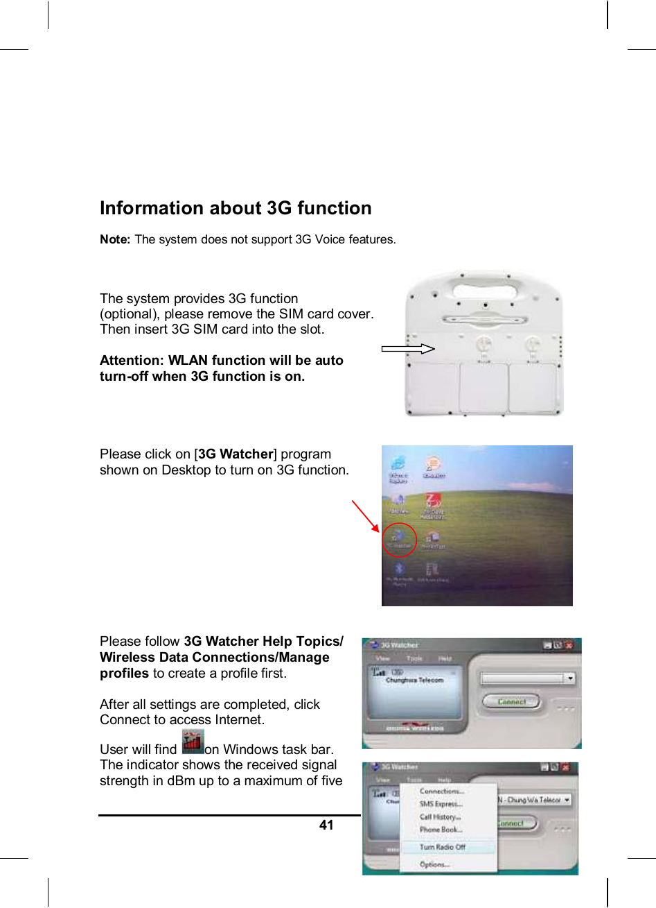   41      Information about 3G function   Note: The system does not support 3G Voice features.   The system provides 3G function (optional), please remove the SIM card cover.  Then insert 3G SIM card into the slot.  Attention: WLAN function will be auto turn-off when 3G function is on.     Please click on [3G Watcher] program  shown on Desktop to turn on 3G function.            Please follow 3G Watcher Help Topics/ Wireless Data Connections/Manage profiles to create a profile first.  After all settings are completed, click Connect to access Internet. User will find  on Windows task bar. The indicator shows the received signal strength in dBm up to a maximum of five 