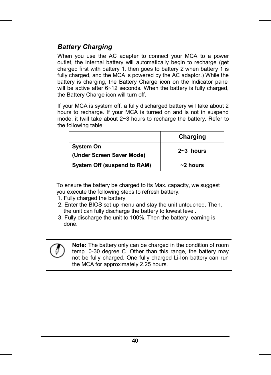     40Battery Charging When you use the AC adapter to connect your MCA to a power outlet, the internal battery will automatically begin to recharge (get charged first with battery 1, then goes to battery 2 when battery 1 is fully charged, and the MCA is powered by the AC adaptor.) While the battery is charging, the Battery Charge icon on the Indicator panel will be active after 6~12 seconds. When the battery is fully charged, the Battery Charge icon will turn off. If your MCA is system off, a fully discharged battery will take about 2 hours to recharge. If your MCA is turned on and is not in suspend mode, it twill take about 2~3 hours to recharge the battery. Refer to the following table:   Charging System On  (Under Screen Saver Mode)  2~3  hours System Off (suspend to RAM)  ~2 hours  To ensure the battery be charged to its Max. capacity, we suggest you execute the following steps to refresh battery. 1. Fully charged the battery 2. Enter the BIOS set up menu and stay the unit untouched. Then, the unit can fully discharge the battery to lowest level. 3. Fully discharge the unit to 100%. Then the battery learning is done.   Note: The battery only can be charged in the condition of room temp. 0-30 degree C. Other than this range, the battery may not be fully charged. One fully charged Li-Ion battery can run the MCA for approximately 2.25 hours. 