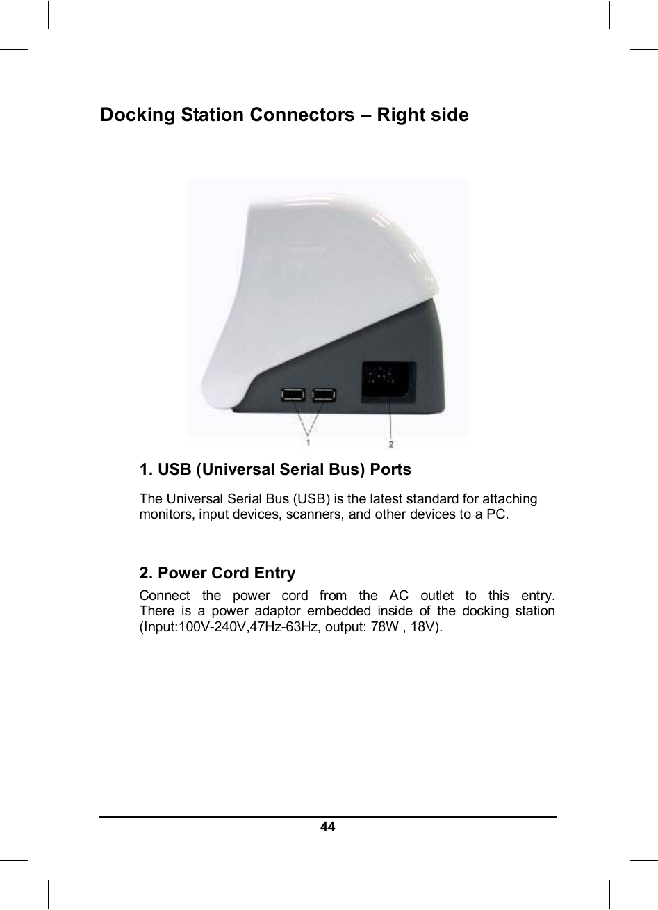     44Docking Station Connectors – Right side    1. USB (Universal Serial Bus) Ports The Universal Serial Bus (USB) is the latest standard for attaching monitors, input devices, scanners, and other devices to a PC.  2. Power Cord Entry Connect the power cord from the AC outlet to this entry. There is a power adaptor embedded inside of the docking station (Input:100V-240V,47Hz-63Hz, output: 78W , 18V).    