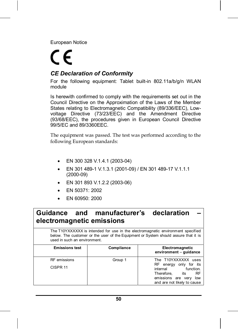     50European Notice   CE Declaration of Conformity For the following equipment: Tablet built-in 802.11a/b/g/n WLAN module Is herewith confirmed to comply with the requirements set out in the Council Directive on the Approximation of the Laws of the Member States relating to Electromagnetic Compatibility (89/336/EEC), Low-voltage Directive (73/23/EEC) and the Amendment Directive (93/68/EEC), the procedures given in European Council Directive 99/5/EC and 89/3360EEC.  The equipment was passed. The test was performed according to the following European standards:  •  EN 300 328 V.1.4.1 (2003-04) •  EN 301 489-1 V.1.3.1 (2001-09) / EN 301 489-17 V.1.1.1 (2000-09) •  EN 301 893 V.1.2.2 (2003-06) • EN 50371: 2002 • EN 60950: 2000  Guidance and manufacturer’s declaration – electromagnetic emissions The T10YXXXXXX is intended for use in the electromagnetic environm ent specified below. The customer or the user of the Equipment or System should assure that it  is used in such an environment. Emissions test Compliance Electromagnetic environment – guidance RF emissions CISPR 11 Group 1 The T10YXXXXXX  uses RF energy only for its internal function. Therefore, its RF emissions are ver y low  and are not likely to cause 