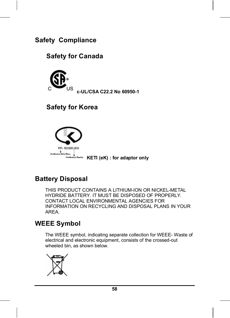     58Safety  Compliance Safety for Canada  c-UL/CSA C22.2 No 60950-1 Safety for Korea   KETI (eK) : for adaptor only  Battery Disposal THIS PRODUCT CONTAINS A LITHIUM-ION OR NICKEL-METAL HYDRIDE BATTERY. IT MUST BE DISPOSED OF PROPERLY. CONTACT LOCAL ENVIRONMENTAL AGENCIES FOR INFORMATION ON RECYCLING AND DISPOSAL PLANS IN YOUR AREA. WEEE Symbol The WEEE symbol, indicating separate collection for WEEE- Waste of electrical and electronic equipment, consists of the crossed-out wheeled bin, as shown below.  