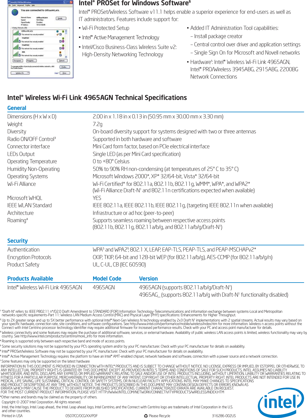 1“Draft-N” refers to: IEEE P802.11 n*/D2.0 Draft Amendment to STANDARD [FOR] Information Technology-Telecommunications and information exchange between systems-Local and Metropolitan networks-specific requirements-Part 11: Wireless LAN Medium Access Control (MAC) and Physical Layer (PHY) specifications: Enhancements for Higher Throughput.2Up to 2X greater range and up to 5X better performance with optional Intel® Next-Gen Wireless N technology enabled by 2x3 Draft N1implementations with 2 spatial streams. Actual results may vary based onyour specific hardware, connection rate, site conditions, and software configurations. See http://www.intel.com/performance/mobile/wireless/index.htm for more information. Wireless n access points without theConnect with Intel Centrino processor technology identifier may require additional firmware for increased performance results. Check with your PC and access point manufacturer for details.3Wireless connectivity and some features may require the purchase of additional software, services, or external hardware. Availability of public wireless LAN access points is limited, wireless functionality may vary bycountry. See http://www.intel.com/products/centrino/more_info for more information.4Roaming is supported only between each respective band and mode of access points.5Some security solutions may not be supported by your PC&apos;s operating system and/or by your PC manufacturer. Check with your PC manufacturer for details on availability.6Intel® PROSet/Wireless Software may not be supported by your PC manufacturer. Check with your PC manufacturer for details on availability.¨Intel® Active Management Technology requires the platform to have an Intel® AMT-enabled chipset, network hardware and software, connection with a power source and a network connection.†Some features may only be supported on the latest hardwareINFORMATION IN THIS DOCUMENT IS PROVIDED IN CONNECTION WITH INTEL® PRODUCTS AND IS SUBJECT TO CHANGE WITHOUT NOTICE. NO LICENSE, EXPRESS OR IMPLIED, BY ESTOPPEL OR OTHERWISE, TOANY INTELLECTUAL PROPERTY RIGHTS IS GRANTED BY THIS DOCUMENT. EXCEPT AS PROVIDED IN INTEL&apos;S TERMS AND CONDITIONS OF SALE FOR SUCH PRODUCTS, INTEL ASSUMES NO LIABILITYWHATSOEVER, AND INTEL DISCLAIMS ANY EXPRESS OR IMPLIED WARRANTY, RELATING TO SALE AND/OR USE OF INTEL PRODUCTS INCLUDING, WITHOUT LIMITATION, LIABILITY OR WARRANTIES RELATING TOFITNESS FOR A PARTICULAR PURPOSE, MERCHANTABILITY, OR INFRINGEMENT OF ANY PATENT, COPYRIGHT OR OTHER INTELLECTUAL PROPERTY RIGHT. INTEL PRODUCTS ARE NOT INTENDED FOR USE INMEDICAL, LIFE SAVING, LIFE SUSTAINING, CRITICAL CONTROL OR SAFETY SYSTEMS, OR IN NUCLEAR FACILITY APPLICATIONS. INTEL MAY MAKE CHANGES TO SPECIFICATIONS AND PRODUCT DESCRIPTIONS AT ANY TIME, WITHOUT NOTICE. THE PRODUCTS DESCRIBED IN THIS DOCUMENT MAY CONTAIN DESIGN DEFECTS OR ERRORS KNOWN AS ERRATA WHICH MAY CAUSE THE PRODUCT TO DEVIATE FROM PUBLISHED SPECIFICATIONS. CURRENT CHARACTERIZED ERRATA ARE AVAILABLE ON REQUEST. FOR THE MOST CURRENT PRODUCT INFORMATION, PLEASE VISIT: HTTP://WWW.INTEL.COM/NETWORK/CONNECTIVITY/PRODUCTS/WIRELESS/INDEX.HTM*Other names and brands may be claimed as the property of others.Copyright ©2007 Intel Corporation. All rights reserved.Intel, the Intel logo, Intel. Leap ahead., the Intel. Leap ahead. logo, Intel Centrino, and the Connect with Centrino logo are trademarks of Intel Corporation in the U.S. and other countries.Printed in USA 0507/CC/OCG/XX/PDF Please Recycle 316286-002USIntel® PROSet for Windows Software6Intel® PROSet/Wireless Software v11.1 helps enable a superior experience for end-users as well as IT administrators. Features include support for:• Wi-Fi Protected Setup• Intel® Active Management Technology• Intel/Cisco Business-Class Wireless Suite v2: High-Density Networking Technology• Added IT Administration Tool capabilities:– Install package creator– Central control over driver and application settings– Single Sign On for Microsoft and Novell networks• Hardware†: Intel® Wireless Wi-Fi Link 4965AGN,Intel® PRO/Wireless 3945ABG, 2915ABG, 2200BGNetwork ConnectionsIntel® Wireless Wi-Fi Link 4965AGN Technical SpecificationsGeneralDimensions (H x W x D) 2.00 in x 1.18 in x 0.13 in (50.95 mm x 30.00 mm x 3.30 mm)Weight 7.2gDiversity On-board diversity support for systems designed with two or three antennas Radio ON/OFF Control3Supported in both hardware and softwareConnector interface Mini Card form factor, based on PCIe electrical interfaceLEDs Output Single LED (as per Mini Card specification)Operating Temperature  0 to +80° CelsiusHumidity Non-Operating  50% to 90% RH non-condensing (at temperatures of 25° C to 35° C)Operating Systems Microsoft Windows 2000*, XP* 32/64-bit, Vista* 32/64-bitWi-Fi Alliance Wi-Fi Certified* for 802.11a, 802.11b, 802.11g, WMM*, WPA*, and WPA2*(Wi-Fi Alliance Draft-N1and 802.11n certifications expected when available)Microsoft WHQL YESIEEE WLAN Standard IEEE 802.11a, IEEE 802.11b, IEEE 802.11g, (targeting IEEE 802.11n when available) Architecture Infrastructure or ad hoc (peer-to-peer)Roaming4Supports seamless roaming between respective access points (802.11b, 802.11g, 802.11a/b/g, and 802.11a/b/g/Draft-N1)SecurityAuthentication WPA5and WPA25, 802.1 X, LEAP, EAP-TLS, PEAP-TLS, and PEAP-MSCHAPv2*Encryption Protocols CKIP, TKIP, 64-bit and 128-bit WEP (for 802.11a/b/g), AES-CCMP (for 802.11a/b/g/n)Product Safety UL, C-UL, CB (IEC 60590)Products Available Model Code VersionIntel® Wireless Wi-Fi Link 4965AGN 4965AGN 4965AGN (supports 802.11a/b/g/Draft-N1)4965AG_ (supports 802.11a/b/g with Draft-N1functionality disabled)