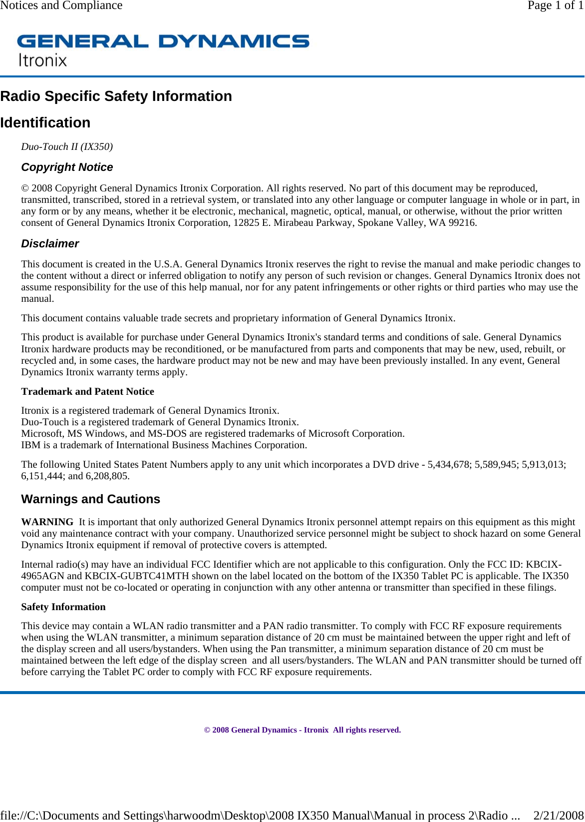 Radio Specific Safety Information Identification Duo-Touch II (IX350) Copyright Notice © 2008 Copyright General Dynamics Itronix Corporation. All rights reserved. No part of this document may be reproduced, transmitted, transcribed, stored in a retrieval system, or translated into any other language or computer language in whole or in part, in any form or by any means, whether it be electronic, mechanical, magnetic, optical, manual, or otherwise, without the prior written consent of General Dynamics Itronix Corporation, 12825 E. Mirabeau Parkway, Spokane Valley, WA 99216. Disclaimer This document is created in the U.S.A. General Dynamics Itronix reserves the right to revise the manual and make periodic changes to the content without a direct or inferred obligation to notify any person of such revision or changes. General Dynamics Itronix does not assume responsibility for the use of this help manual, nor for any patent infringements or other rights or third parties who may use the manual. This document contains valuable trade secrets and proprietary information of General Dynamics Itronix. This product is available for purchase under General Dynamics Itronix&apos;s standard terms and conditions of sale. General Dynamics Itronix hardware products may be reconditioned, or be manufactured from parts and components that may be new, used, rebuilt, or recycled and, in some cases, the hardware product may not be new and may have been previously installed. In any event, General Dynamics Itronix warranty terms apply. Trademark and Patent Notice Itronix is a registered trademark of General Dynamics Itronix. Duo-Touch is a registered trademark of General Dynamics Itronix. Microsoft, MS Windows, and MS-DOS are registered trademarks of Microsoft Corporation. IBM is a trademark of International Business Machines Corporation. The following United States Patent Numbers apply to any unit which incorporates a DVD drive - 5,434,678; 5,589,945; 5,913,013; 6,151,444; and 6,208,805. Warnings and Cautions WARNING  It is important that only authorized General Dynamics Itronix personnel attempt repairs on this equipment as this might void any maintenance contract with your company. Unauthorized service personnel might be subject to shock hazard on some General Dynamics Itronix equipment if removal of protective covers is attempted. Internal radio(s) may have an individual FCC Identifier which are not applicable to this configuration. Only the FCC ID: KBCIX-4965AGN and KBCIX-GUBTC41MTH shown on the label located on the bottom of the IX350 Tablet PC is applicable. The IX350 computer must not be co-located or operating in conjunction with any other antenna or transmitter than specified in these filings.  Safety Information This device may contain a WLAN radio transmitter and a PAN radio transmitter. To comply with FCC RF exposure requirements when using the WLAN transmitter, a minimum separation distance of 20 cm must be maintained between the upper right and left of the display screen and all users/bystanders. When using the Pan transmitter, a minimum separation distance of 20 cm must be maintained between the left edge of the display screen  and all users/bystanders. The WLAN and PAN transmitter should be turned off before carrying the Tablet PC order to comply with FCC RF exposure requirements.      © 2008 General Dynamics - Itronix  All rights reserved.Page 1 of 1Notices and Compliance2/21/2008file://C:\Documents and Settings\harwoodm\Desktop\2008 IX350 Manual\Manual in process 2\Radio ...